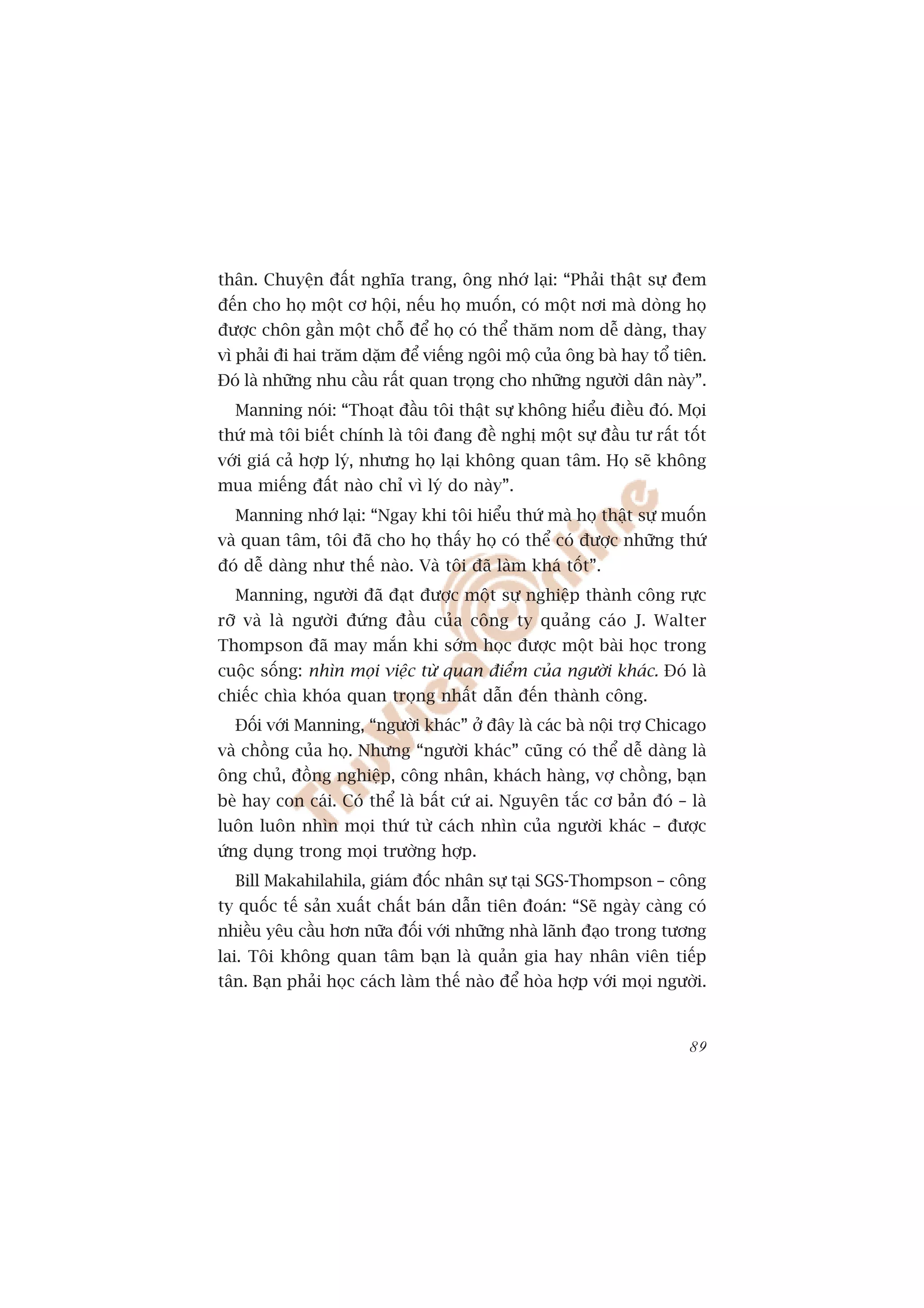 thên. Chuyïån àêët nghôa trang, öng nhúá laåi: “Phaãi thêåt sûå àem
àïën cho hoå möåt cú höåi, nïëu hoå muöën, coá möåt núi maâ doâng hoå
àûúåc chön gêìn möåt chöî àïí hoå coá thïí thùm nom dïî daâng, thay
vò phaãi ài hai trùm dùåm àïí viïëng ngöi möå cuãa öng baâ hay töí tiïn.
Àoá laâ nhûäng nhu cêìu rêët quan troång cho nhûäng ngûúâi dên naây”.
  Manning noái: “Thoaåt àêìu töi thêåt sûå khöng hiïíu àiïìu àoá. Moåi
thûá maâ töi biïët chñnh laâ töi àang àïì nghõ möåt sûå àêìu tû rêët töët
vúái giaá caã húåp lyá, nhûng hoå laåi khöng quan têm. Hoå seä khöng
mua miïëng àêët naâo chó vò lyá do naây”.
  Manning nhúá laåi: “Ngay khi töi hiïíu thûá maâ hoå thêåt sûå muöën
vaâ quan têm, töi àaä cho hoå thêëy hoå coá thïí coá àûúåc nhûäng thûá
àoá dïî daâng nhû thïë naâo. Vaâ töi àaä laâm khaá töët”.
  Manning, ngûúâi àaä àaåt àûúåc möåt sûå nghiïåp thaânh cöng rûåc
rúä vaâ laâ ngûúâi àûáng àêìu cuãa cöng ty quaãng caáo J. Walter
Thompson àaä may mùæn khi súám hoåc àûúåc möåt baâi hoåc trong
cuöåc söëng: nhòn moåi viïåc tûâ quan àiïím cuãa ngûúâi khaác. Àoá laâ
chiïëc chòa khoáa quan troång nhêët dêîn àïën thaânh cöng.
  Àöëi vúái Manning, “ngûúâi khaác” úã àêy laâ caác baâ nöåi trúå Chicago
vaâ chöìng cuãa hoå. Nhûng “ngûúâi khaác” cuäng coá thïí dïî daâng laâ
öng chuã, àöìng nghiïåp, cöng nhên, khaách haâng, vúå chöìng, baån
beâ hay con caái. Coá thïí laâ bêët cûá ai. Nguyïn tùæc cú baãn àoá – laâ
luön luön nhòn moåi thûá tûâ caách nhòn cuãa ngûúâi khaác – àûúåc
ûáng duång trong moåi trûúâng húåp.
  Bill Makahilahila, giaám àöëc nhên sûå taåi SGS-Thompson – cöng
ty quöëc tïë saãn xuêët chêët baán dêîn tiïn àoaán: “Seä ngaây caâng coá
nhiïìu yïu cêìu hún nûäa àöëi vúái nhûäng nhaâ laänh àaåo trong tûúng
lai. Töi khöng quan têm baån laâ quaãn gia hay nhên viïn tiïëp
tên. Baån phaãi hoåc caách laâm thïë naâo àïí hoâa húåp vúái moåi ngûúâi.


                                                                      89
 
