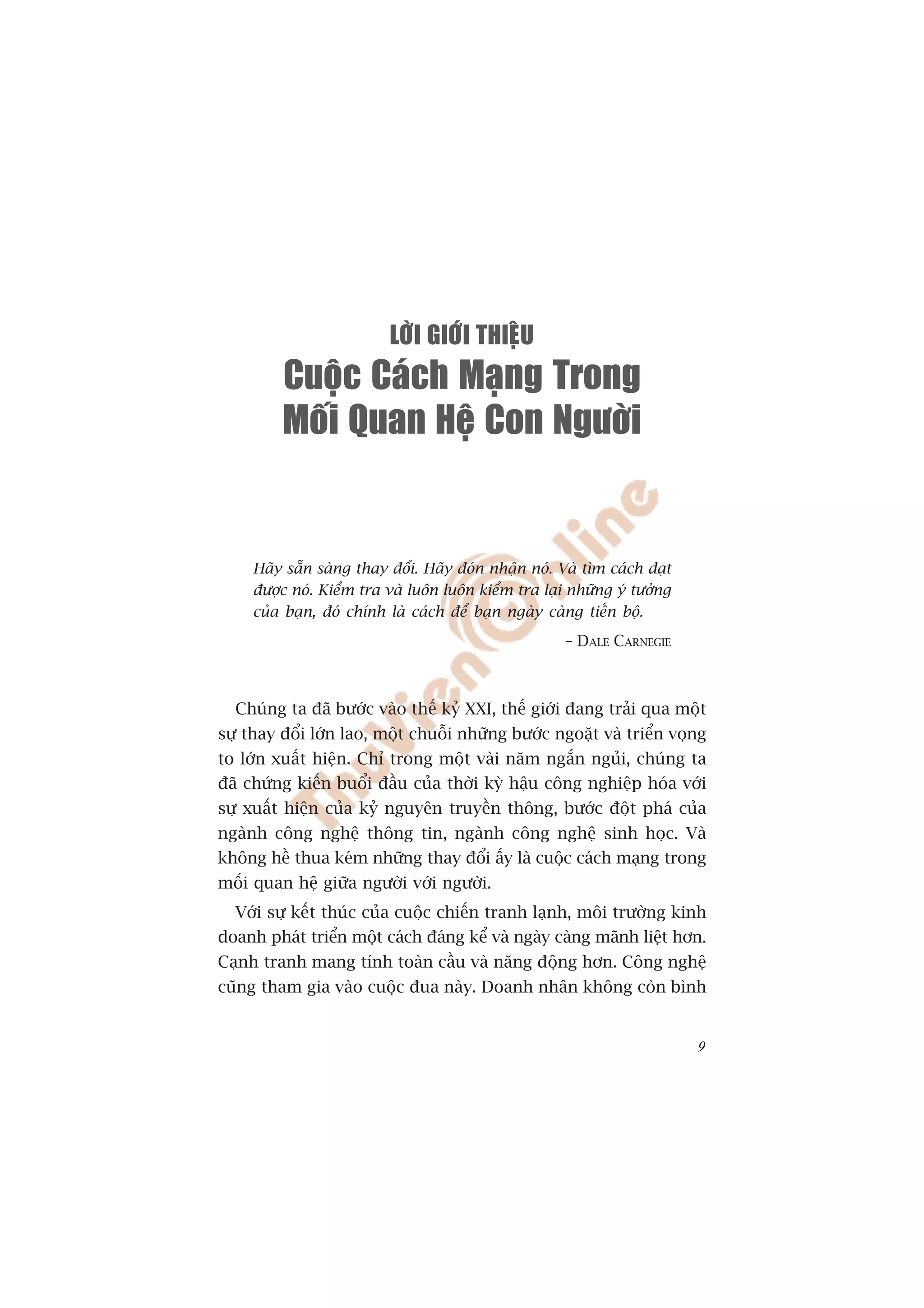 LÔØI GIÔÙI THIEÄU
         Cuoäc Caùch Maïng Trong
         Moái Quan Heä Con Ngöôøi


     Haäy sùén saâng thay àöíi. Haäy àoán nhêån noá. Vaâ tòm caách àaåt
     àûúåc noá. Kiïím tra vaâ luön luön kiïím tra laåi nhûäng yá tûúãng
     cuãa baån, àoá chñnh laâ caách àïí baån ngaây caâng tiïën böå.
                                                      – DALE CARNEGIE



  Chuáng ta àaä bûúác vaâo thïë kyã XXI, thïë giúái àang traãi qua möåt
sûå thay àöíi lúán lao, möåt chuöîi nhûäng bûúác ngoùåt vaâ triïín voång
to lúán xuêët hiïån. Chó trong möåt vaâi nùm ngùæn nguãi, chuáng ta
àaä chûáng kiïën buöíi àêìu cuãa thúâi kyâ hêåu cöng nghiïåp hoáa vúái
sûå xuêët hiïån cuãa kyã nguyïn truyïìn thöng, bûúác àöåt phaá cuãa
ngaânh cöng nghïå thöng tin, ngaânh cöng nghïå sinh hoåc. Vaâ
khöng hïì thua keám nhûäng thay àöíi êëy laâ cuöåc caách maång trong
möëi quan hïå giûäa ngûúâi vúái ngûúâi.
  Vúái sûå kïët thuác cuãa cuöåc chiïën tranh laånh, möi trûúâng kinh
doanh phaát triïín möåt caách àaáng kïí vaâ ngaây caâng maänh liïåt hún.
Caånh tranh mang tñnh toaân cêìu vaâ nùng àöång hún. Cöng nghïå
cuäng tham gia vaâo cuöåc àua naây. Doanh nhên khöng coân bònh


                                                                          9
 