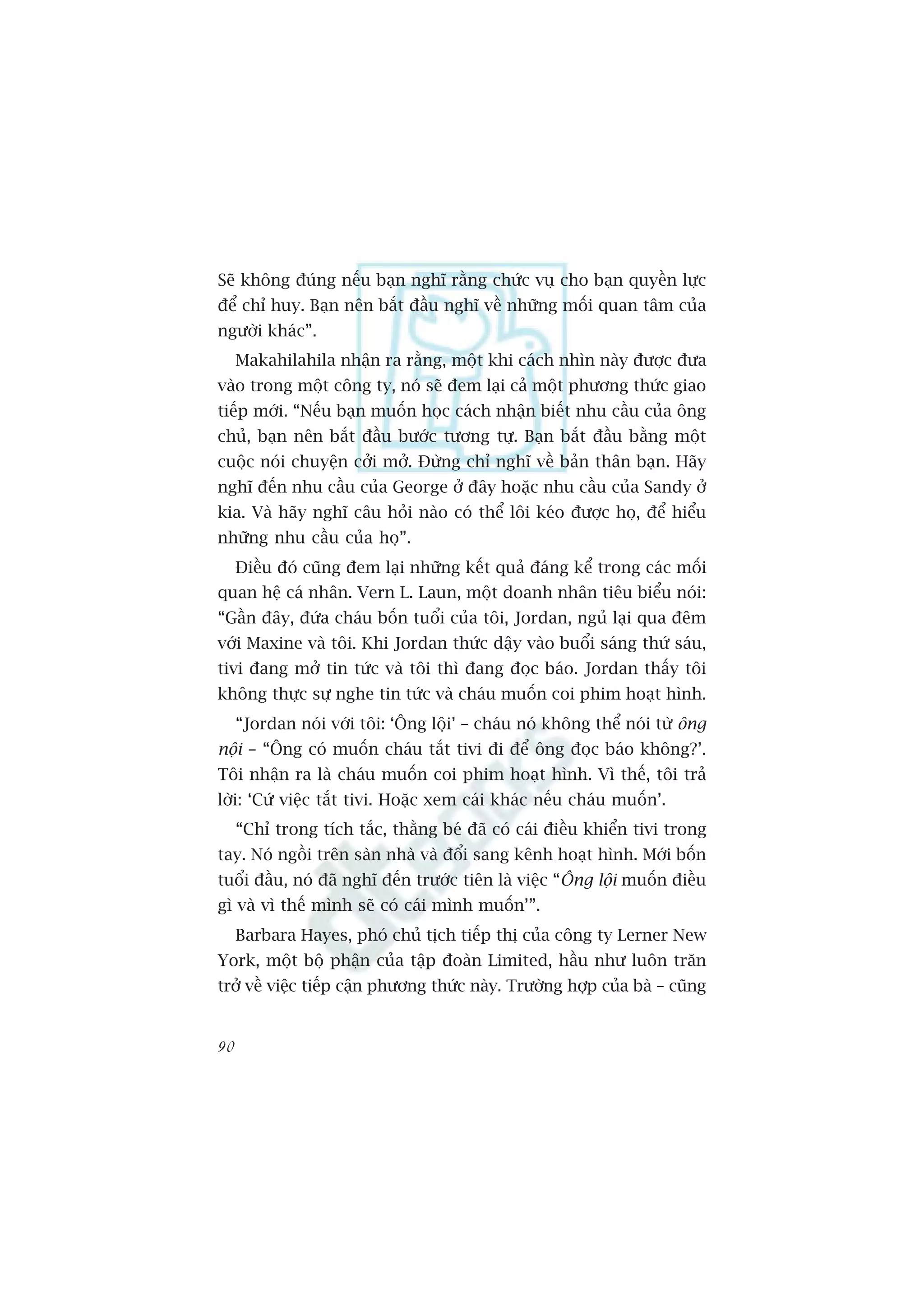 Seä khöng àuáng nïëu baån nghô rùçng chûác vuå cho baån quyïìn lûåc
àïí chó huy. Baån nïn bùæt àêìu nghô vïì nhûäng möëi quan têm cuãa
ngûúâi khaác”.
     Makahilahila nhêån ra rùçng, möåt khi caách nhòn naây àûúåc àûa
vaâo trong möåt cöng ty, noá seä àem laåi caã möåt phûúng thûác giao
tiïëp múái. “Nïëu baån muöën hoåc caách nhêån biïët nhu cêìu cuãa öng
chuã, baån nïn bùæt àêìu bûúác tûúng tûå. Baån bùæt àêìu bùçng möåt
cuöåc noái chuyïån cúãi múã. Àûâng chó nghô vïì baãn thên baån. Haäy
nghô àïën nhu cêìu cuãa George úã àêy hoùåc nhu cêìu cuãa Sandy úã
kia. Vaâ haäy nghô cêu hoãi naâo coá thïí löi keáo àûúåc hoå, àïí hiïíu
nhûäng nhu cêìu cuãa hoå”.
     Àiïìu àoá cuäng àem laåi nhûäng kïët quaã àaáng kïí trong caác möëi
quan hïå caá nhên. Vern L. Laun, möåt doanh nhên tiïu biïíu noái:
“Gêìn àêy, àûáa chaáu böën tuöíi cuãa töi, Jordan, nguã laåi qua àïm
vúái Maxine vaâ töi. Khi Jordan thûác dêåy vaâo buöíi saáng thûá saáu,
tivi àang múã tin tûác vaâ töi thò àang àoåc baáo. Jordan thêëy töi
khöng thûåc sûå nghe tin tûác vaâ chaáu muöën coi phim hoaåt hònh.
     “Jordan noái vúái töi: ‘Öng löåi’ – chaáu noá khöng thïí noái tûâ öng
nöåi – “Öng coá muöën chaáu tùæt tivi ài àïí öng àoåc baáo khöng?’.
Töi nhêån ra laâ chaáu muöën coi phim hoaåt hònh. Vò thïë, töi traã
lúâi: ‘Cûá viïåc tùæt tivi. Hoùåc xem caái khaác nïëu chaáu muöën’.
     “Chó trong tñch tùæc, thùçng beá àaä coá caái àiïìu khiïín tivi trong
tay. Noá ngöìi trïn saân nhaâ vaâ àöíi sang kïnh hoaåt hònh. Múái böën
tuöíi àêìu, noá àaä nghô àïën trûúác tiïn laâ viïåc “Öng löåi muöën àiïìu
gò vaâ vò thïë mònh seä coá caái mònh muöën’”.
     Barbara Hayes, phoá chuã tõch tiïëp thõ cuãa cöng ty Lerner New
York, möåt böå phêån cuãa têåp àoaân Limited, hêìu nhû luön trùn
trúã vïì viïåc tiïëp cêån phûúng thûác naây. Trûúâng húåp cuãa baâ – cuäng


90
 