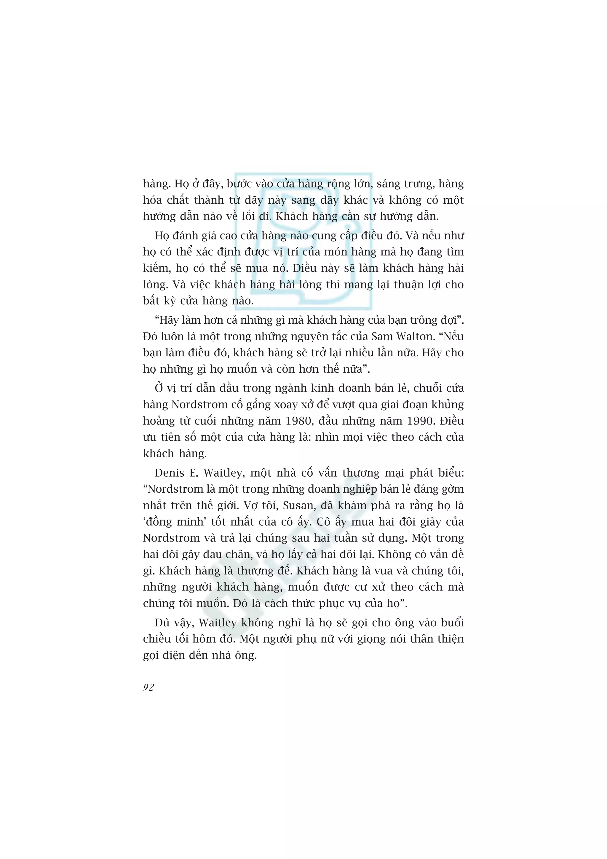 haâng. Hoå úã àêy, bûúác vaâo cûãa haâng röång lúán, saáng trûng, haâng
hoáa chêët thaânh tûâ daäy naây sang daäy khaác vaâ khöng coá möåt
hûúáng dêîn naâo vïì löëi ài. Khaách haâng cêìn sûå hûúáng dêîn.
     Hoå àaánh giaá cao cûãa haâng naâo cung cêëp àiïìu àoá. Vaâ nïëu nhû
hoå coá thïí xaác àõnh àûúåc võ trñ cuãa moán haâng maâ hoå àang tòm
kiïëm, hoå coá thïí seä mua noá. Àiïìu naây seä laâm khaách haâng haâi
loâng. Vaâ viïåc khaách haâng haâi loâng thò mang laåi thuêån lúåi cho
bêët kyâ cûãa haâng naâo.
     “Haäy laâm hún caã nhûäng gò maâ khaách haâng cuãa baån tröng àúåi”.
Àoá luön laâ möåt trong nhûäng nguyïn tùæc cuãa Sam Walton. “Nïëu
baån laâm àiïìu àoá, khaách haâng seä trúã laåi nhiïìu lêìn nûäa. Haäy cho
hoå nhûäng gò hoå muöën vaâ coân hún thïë nûäa”.
     ÚÃ võ trñ dêîn àêìu trong ngaânh kinh doanh baán leã, chuöîi cûãa
haâng Nordstrom cöë gùæng xoay xúã àïí vûúåt qua giai àoaån khuãng
hoaãng tûâ cuöëi nhûäng nùm 1980, àêìu nhûäng nùm 1990. Àiïìu
ûu tiïn söë möåt cuãa cûãa haâng laâ: nhòn moåi viïåc theo caách cuãa
khaách haâng.
     Denis E. Waitley, möåt nhaâ cöë vêën thûúng maåi phaát biïíu:
“Nordstrom laâ möåt trong nhûäng doanh nghiïåp baán leã àaáng gúâm
nhêët trïn thïë giúái. Vúå töi, Susan, àaä khaám phaá ra rùçng hoå laâ
‘àöìng minh’ töët nhêët cuãa cö êëy. Cö êëy mua hai àöi giaây cuãa
Nordstrom vaâ traã laåi chuáng sau hai tuêìn sûã duång. Möåt trong
hai àöi gêy àau chên, vaâ hoå lêëy caã hai àöi laåi. Khöng coá vêën àïì
gò. Khaách haâng laâ thûúång àïë. Khaách haâng laâ vua vaâ chuáng töi,
nhûäng ngûúâi khaách haâng, muöën àûúåc cû xûã theo caách maâ
chuáng töi muöën. Àoá laâ caách thûác phuåc vuå cuãa hoå”.
     Duâ vêåy, Waitley khöng nghô laâ hoå seä goåi cho öng vaâo buöíi
chiïìu töëi höm àoá. Möåt ngûúâi phuå nûä vúái gioång noái thên thiïån
goåi àiïån àïën nhaâ öng.

92
 