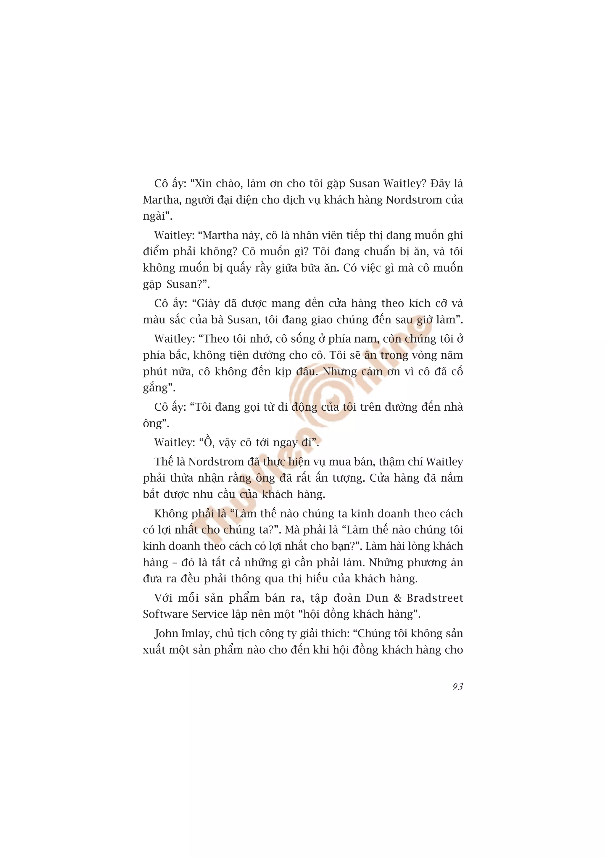 Cö êëy: “Xin chaâo, laâm ún cho töi gùåp Susan Waitley? Àêy laâ
Martha, ngûúâi àaåi diïån cho dõch vuå khaách haâng Nordstrom cuãa
ngaâi”.
  Waitley: “Martha naây, cö laâ nhên viïn tiïëp thõ àang muöën ghi
àiïím phaãi khöng? Cö muöën gò? Töi àang chuêín bõ ùn, vaâ töi
khöng muöën bõ quêëy rêìy giûäa bûäa ùn. Coá viïåc gò maâ cö muöën
gùåp Susan?”.
  Cö êëy: “Giaây àaä àûúåc mang àïën cûãa haâng theo kñch cúä vaâ
maâu sùæc cuãa baâ Susan, töi àang giao chuáng àïën sau giúâ laâm”.
  Waitley: “Theo töi nhúá, cö söëng úã phña nam, coân chuáng töi úã
phña bùæc, khöng tiïån àûúâng cho cö. Töi seä ùn trong voâng nùm
phuát nûäa, cö khöng àïën kõp àêu. Nhûng caám ún vò cö àaä cöë
gùæng”.
  Cö êëy: “Töi àang goåi tûâ di àöång cuãa töi trïn àûúâng àïën nhaâ
öng”.
  Waitley: “ÖÌ, vêåy cö túái ngay ài”.
  Thïë laâ Nordstrom àaä thûåc hiïån vuå mua baán, thêåm chñ Waitley
phaãi thûâa nhêån rùçng öng àaä rêët êën tûúång. Cûãa haâng àaä nùæm
bùæt àûúåc nhu cêìu cuãa khaách haâng.
  Khöng phaãi laâ “Laâm thïë naâo chuáng ta kinh doanh theo caách
coá lúåi nhêët cho chuáng ta?”. Maâ phaãi laâ “Laâm thïë naâo chuáng töi
kinh doanh theo caách coá lúåi nhêët cho baån?”. Laâm haâi loâng khaách
haâng – àoá laâ têët caã nhûäng gò cêìn phaãi laâm. Nhûäng phûúng aán
àûa ra àïìu phaãi thöng qua thõ hiïëu cuãa khaách haâng.
  Vúái möîi saãn phêím baán ra, têåp àoaân Dun & Bradstreet
Software Service lêåp nïn möåt “höåi àöìng khaách haâng”.
  John Imlay, chuã tõch cöng ty giaãi thñch: “Chuáng töi khöng saãn
xuêët möåt saãn phêím naâo cho àïën khi höåi àöìng khaách haâng cho


                                                                     93
 