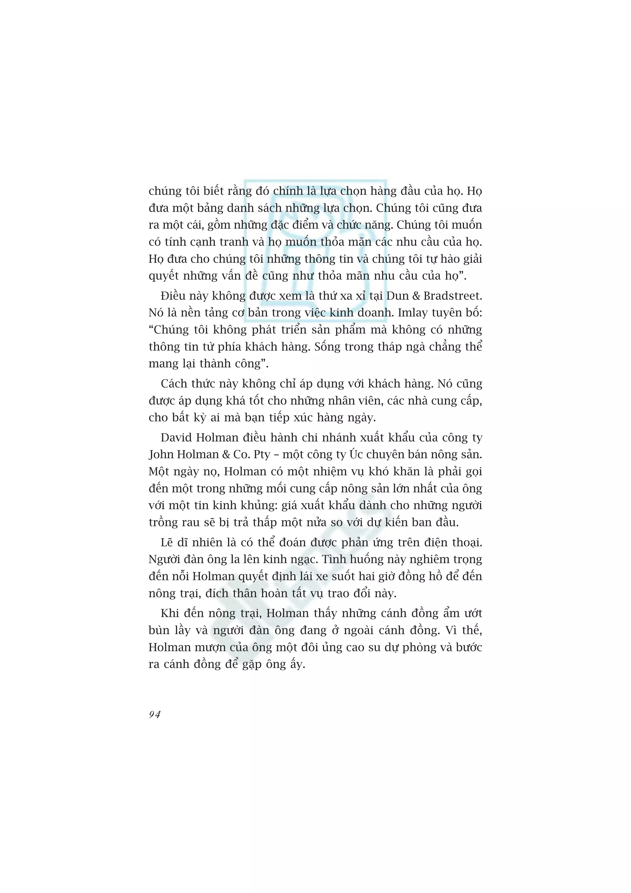 chuáng töi biïët rùçng àoá chñnh laâ lûåa choån haâng àêìu cuãa hoå. Hoå
àûa möåt baãng danh saách nhûäng lûåa choån. Chuáng töi cuäng àûa
ra möåt caái, göìm nhûäng àùåc àiïím vaâ chûác nùng. Chuáng töi muöën
coá tñnh caånh tranh vaâ hoå muöën thoãa maän caác nhu cêìu cuãa hoå.
Hoå àûa cho chuáng töi nhûäng thöng tin vaâ chuáng töi tûå haâo giaãi
quyïët nhûäng vêën àïì cuäng nhû thoãa maän nhu cêìu cuãa hoå”.
     Àiïìu naây khöng àûúåc xem laâ thûá xa xó taåi Dun & Bradstreet.
Noá laâ nïìn taãng cú baãn trong viïåc kinh doanh. Imlay tuyïn böë:
“Chuáng töi khöng phaát triïín saãn phêím maâ khöng coá nhûäng
thöng tin tûâ phña khaách haâng. Söëng trong thaáp ngaâ chùèng thïí
mang laåi thaânh cöng”.
     Caách thûác naây khöng chó aáp duång vúái khaách haâng. Noá cuäng
àûúåc aáp duång khaá töët cho nhûäng nhên viïn, caác nhaâ cung cêëp,
cho bêët kyâ ai maâ baån tiïëp xuác haâng ngaây.
     David Holman àiïìu haânh chi nhaánh xuêët khêíu cuãa cöng ty
John Holman & Co. Pty – möåt cöng ty UÁc chuyïn baán nöng saãn.
Möåt ngaây noå, Holman coá möåt nhiïåm vuå khoá khùn laâ phaãi goåi
àïën möåt trong nhûäng möëi cung cêëp nöng saãn lúán nhêët cuãa öng
vúái möåt tin kinh khuãng: giaá xuêët khêíu daânh cho nhûäng ngûúâi
tröìng rau seä bõ traã thêëp möåt nûãa so vúái dûå kiïën ban àêìu.
     Leä dô nhiïn laâ coá thïí àoaán àûúåc phaãn ûáng trïn àiïån thoaåi.
Ngûúâi àaân öng la lïn kinh ngaåc. Tònh huöëng naây nghiïm troång
àïën nöîi Holman quyïët àõnh laái xe suöët hai giúâ àöìng höì àïí àïën
nöng traåi, àñch thên hoaân têët vuå trao àöíi naây.
     Khi àïën nöng traåi, Holman thêëy nhûäng caánh àöìng êím ûúát
buân lêìy vaâ ngûúâi àaân öng àang úã ngoaâi caánh àöìng. Vò thïë,
Holman mûúån cuãa öng möåt àöi uãng cao su dûå phoâng vaâ bûúác
ra caánh àöìng àïí gùåp öng êëy.



94
 