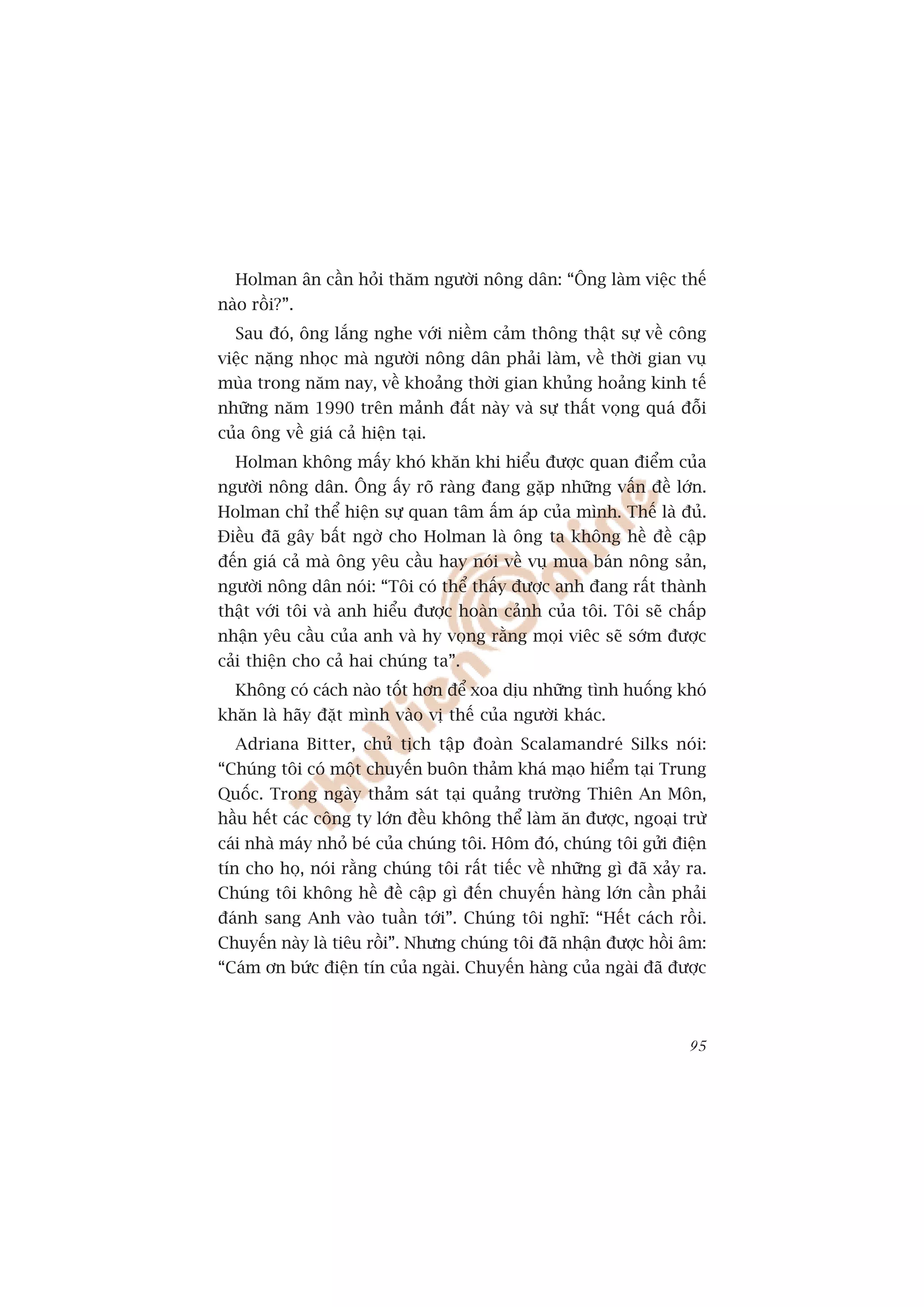 Holman ên cêìn hoãi thùm ngûúâi nöng dên: “Öng laâm viïåc thïë
naâo röìi?”.
  Sau àoá, öng lùæng nghe vúái niïìm caãm thöng thêåt sûå vïì cöng
viïåc nùång nhoåc maâ ngûúâi nöng dên phaãi laâm, vïì thúâi gian vuå
muâa trong nùm nay, vïì khoaãng thúâi gian khuãng hoaãng kinh tïë
nhûäng nùm 1990 trïn maãnh àêët naây vaâ sûå thêët voång quaá àöîi
cuãa öng vïì giaá caã hiïån taåi.
  Holman khöng mêëy khoá khùn khi hiïíu àûúåc quan àiïím cuãa
ngûúâi nöng dên. Öng êëy roä raâng àang gùåp nhûäng vêën àïì lúán.
Holman chó thïí hiïån sûå quan têm êëm aáp cuãa mònh. Thïë laâ àuã.
Àiïìu àaä gêy bêët ngúâ cho Holman laâ öng ta khöng hïì àïì cêåp
àïën giaá caã maâ öng yïu cêìu hay noái vïì vuå mua baán nöng saãn,
ngûúâi nöng dên noái: “Töi coá thïí thêëy àûúåc anh àang rêët thaânh
thêåt vúái töi vaâ anh hiïíu àûúåc hoaân caãnh cuãa töi. Töi seä chêëp
nhêån yïu cêìu cuãa anh vaâ hy voång rùçng moåi viïc seä súám àûúåc
caãi thiïån cho caã hai chuáng ta”.
  Khöng coá caách naâo töët hún àïí xoa dõu nhûäng tònh huöëng khoá
khùn laâ haäy àùåt mònh vaâo võ thïë cuãa ngûúâi khaác.
  Adriana Bitter, chuã tõch têåp àoaân Scalamandreá Silks noái:
“Chuáng töi coá möåt chuyïën buön thaãm khaá maåo hiïím taåi Trung
Quöëc. Trong ngaây thaãm saát taåi quaãng trûúâng Thiïn An Mön,
hêìu hïët caác cöng ty lúán àïìu khöng thïí laâm ùn àûúåc, ngoaåi trûâ
caái nhaâ maáy nhoã beá cuãa chuáng töi. Höm àoá, chuáng töi gûãi àiïån
tñn cho hoå, noái rùçng chuáng töi rêët tiïëc vïì nhûäng gò àaä xaãy ra.
Chuáng töi khöng hïì àïì cêåp gò àïën chuyïën haâng lúán cêìn phaãi
àaánh sang Anh vaâo tuêìn túái”. Chuáng töi nghô: “Hïët caách röìi.
Chuyïën naây laâ tiïu röìi”. Nhûng chuáng töi àaä nhêån àûúåc höìi êm:
“Caám ún bûác àiïån tñn cuãa ngaâi. Chuyïën haâng cuãa ngaâi àaä àûúåc



                                                                     95
 
