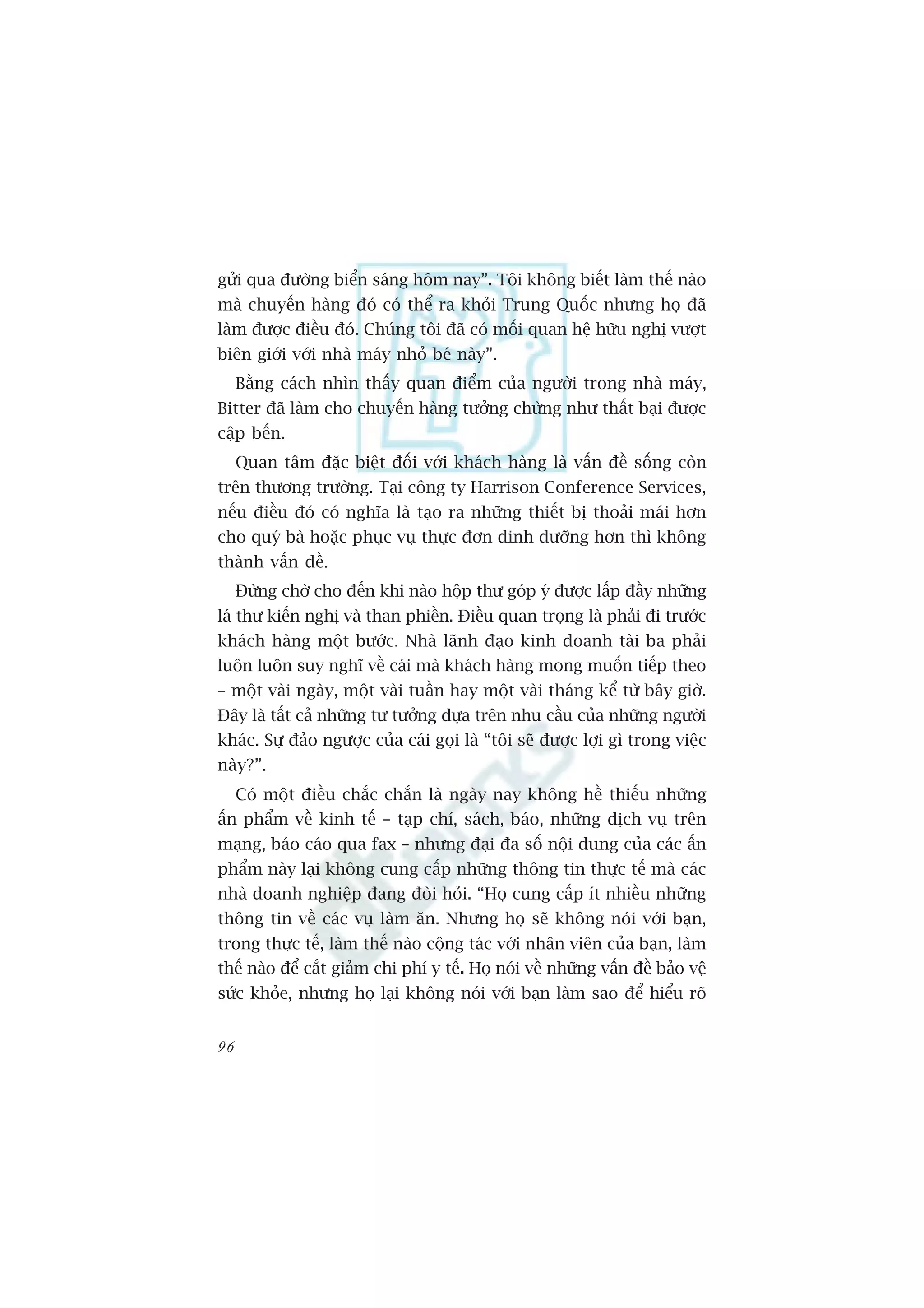 gûãi qua àûúâng biïín saáng höm nay”. Töi khöng biïët laâm thïë naâo
maâ chuyïën haâng àoá coá thïí ra khoãi Trung Quöëc nhûng hoå àaä
laâm àûúåc àiïìu àoá. Chuáng töi àaä coá möëi quan hïå hûäu nghõ vûúåt
biïn giúái vúái nhaâ maáy nhoã beá naây”.
     Bùçng caách nhòn thêëy quan àiïím cuãa ngûúâi trong nhaâ maáy,
Bitter àaä laâm cho chuyïën haâng tûúãng chûâng nhû thêët baåi àûúåc
cêåp bïën.
     Quan têm àùåc biïåt àöëi vúái khaách haâng laâ vêën àïì söëng coân
trïn thûúng trûúâng. Taåi cöng ty Harrison Conference Services,
nïëu àiïìu àoá coá nghôa laâ taåo ra nhûäng thiïët bõ thoaãi maái hún
cho quyá baâ hoùåc phuåc vuå thûåc àún dinh dûúäng hún thò khöng
thaânh vêën àïì.
     Àûâng chúâ cho àïën khi naâo höåp thû goáp yá àûúåc lêëp àêìy nhûäng
laá thû kiïën nghõ vaâ than phiïìn. Àiïìu quan troång laâ phaãi ài trûúác
khaách haâng möåt bûúác. Nhaâ laänh àaåo kinh doanh taâi ba phaãi
luön luön suy nghô vïì caái maâ khaách haâng mong muöën tiïëp theo
– möåt vaâi ngaây, möåt vaâi tuêìn hay möåt vaâi thaáng kïí tûâ bêy giúâ.
Àêy laâ têët caã nhûäng tû tûúãng dûåa trïn nhu cêìu cuãa nhûäng ngûúâi
khaác. Sûå àaão ngûúåc cuãa caái goåi laâ “töi seä àûúåc lúåi gò trong viïåc
naây?”.
     Coá möåt àiïìu chùæc chùæn laâ ngaây nay khöng hïì thiïëu nhûäng
êën phêím vïì kinh tïë – taåp chñ, saách, baáo, nhûäng dõch vuå trïn
maång, baáo caáo qua fax – nhûng àaåi àa söë nöåi dung cuãa caác êën
phêím naây laåi khöng cung cêëp nhûäng thöng tin thûåc tïë maâ caác
nhaâ doanh nghiïåp àang àoâi hoãi. “Hoå cung cêëp ñt nhiïìu nhûäng
thöng tin vïì caác vuå laâm ùn. Nhûng hoå seä khöng noái vúái baån,
trong thûåc tïë, laâm thïë naâo cöång taác vúái nhên viïn cuãa baån, laâm
thïë naâo àïí cùæt giaãm chi phñ y tïë. Hoå noái vïì nhûäng vêën àïì baão vïå
sûác khoãe, nhûng hoå laåi khöng noái vúái baån laâm sao àïí hiïíu roä


96
 