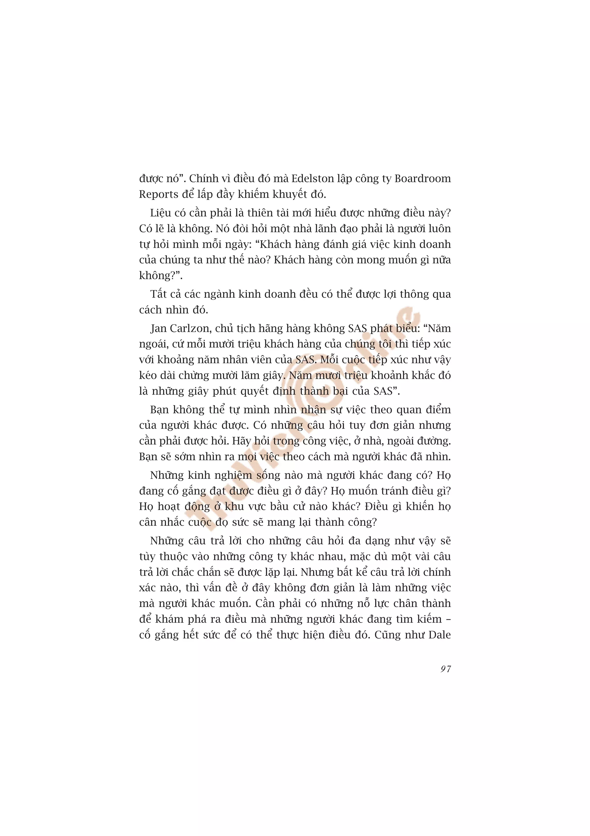 àûúåc noá”. Chñnh vò àiïìu àoá maâ Edelston lêåp cöng ty Boardroom
Reports àïí lêëp àêìy khiïëm khuyïët àoá.
  Liïåu coá cêìn phaãi laâ thiïn taâi múái hiïíu àûúåc nhûäng àiïìu naây?
Coá leä laâ khöng. Noá àoâi hoãi möåt nhaâ laänh àaåo phaãi laâ ngûúâi luön
tûå hoãi mònh möîi ngaây: “Khaách haâng àaánh giaá viïåc kinh doanh
cuãa chuáng ta nhû thïë naâo? Khaách haâng coân mong muöën gò nûäa
khöng?”.
  Têët caã caác ngaânh kinh doanh àïìu coá thïí àûúåc lúåi thöng qua
caách nhòn àoá.
  Jan Carlzon, chuã tõch haäng haâng khöng SAS phaát biïíu: “Nùm
ngoaái, cûá möîi mûúâi triïåu khaách haâng cuãa chuáng töi thò tiïëp xuác
vúái khoaãng nùm nhên viïn cuãa SAS. Möîi cuöåc tiïëp xuác nhû vêåy
keáo daâi chûâng mûúâi lùm giêy. Nùm mûúi triïåu khoaãnh khùæc àoá
laâ nhûäng giêy phuát quyïët àõnh thaânh baåi cuãa SAS”.
  Baån khöng thïí tûå mònh nhòn nhêån sûå viïåc theo quan àiïím
cuãa ngûúâi khaác àûúåc. Coá nhûäng cêu hoãi tuy àún giaãn nhûng
cêìn phaãi àûúåc hoãi. Haäy hoãi trong cöng viïåc, úã nhaâ, ngoaâi àûúâng.
Baån seä súám nhòn ra moåi viïåc theo caách maâ ngûúâi khaác àaä nhòn.
  Nhûäng kinh nghiïåm söëng naâo maâ ngûúâi khaác àang coá? Hoå
àang cöë gùæng àaåt àûúåc àiïìu gò úã àêy? Hoå muöën traánh àiïìu gò?
Hoå hoaåt àöång úã khu vûåc bêìu cûã naâo khaác? Àiïìu gò khiïën hoå
cên nhùæc cuöåc àoå sûác seä mang laåi thaânh cöng?
  Nhûäng cêu traã lúâi cho nhûäng cêu hoãi àa daång nhû vêåy seä
tuây thuöåc vaâo nhûäng cöng ty khaác nhau, mùåc duâ möåt vaâi cêu
traã lúâi chùæc chùæn seä àûúåc lùåp laåi. Nhûng bêët kïí cêu traã lúâi chñnh
xaác naâo, thò vêën àïì úã àêy khöng àún giaãn laâ laâm nhûäng viïåc
maâ ngûúâi khaác muöën. Cêìn phaãi coá nhûäng nöî lûåc chên thaânh
àïí khaám phaá ra àiïìu maâ nhûäng ngûúâi khaác àang tòm kiïëm –
cöë gùæng hïët sûác àïí coá thïí thûåc hiïån àiïìu àoá. Cuäng nhû Dale


                                                                          97
 