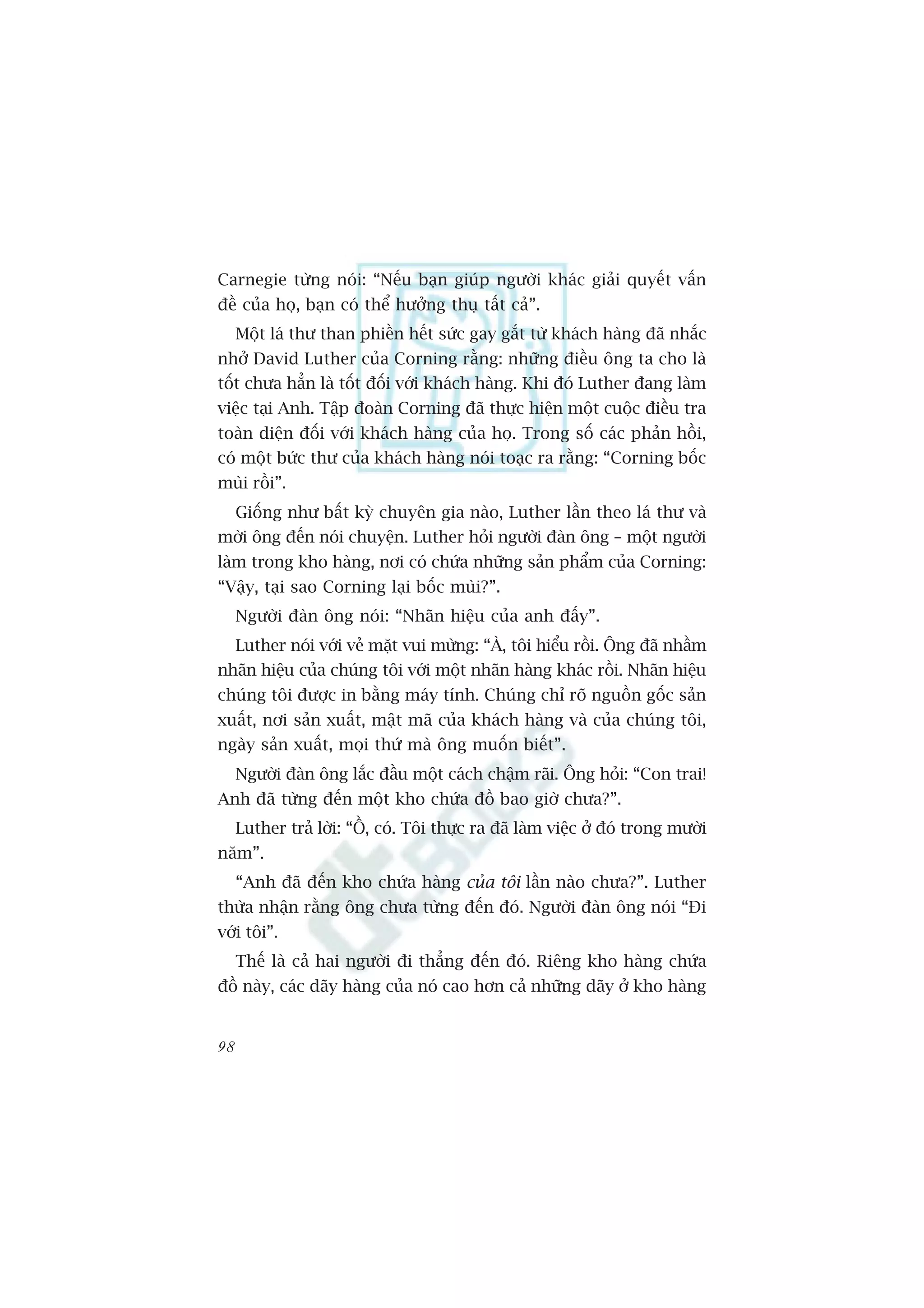 Carnegie tûâng noái: “Nïëu baån giuáp ngûúâi khaác giaãi quyïët vêën
àïì cuãa hoå, baån coá thïí hûúãng thuå têët caã”.
     Möåt laá thû than phiïìn hïët sûác gay gùæt tûâ khaách haâng àaä nhùæc
nhúã David Luther cuãa Corning rùçng: nhûäng àiïìu öng ta cho laâ
töët chûa hùèn laâ töët àöëi vúái khaách haâng. Khi àoá Luther àang laâm
viïåc taåi Anh. Têåp àoaân Corning àaä thûåc hiïån möåt cuöåc àiïìu tra
toaân diïån àöëi vúái khaách haâng cuãa hoå. Trong söë caác phaãn höìi,
coá möåt bûác thû cuãa khaách haâng noái toaåc ra rùçng: “Corning böëc
muâi röìi”.
     Giöëng nhû bêët kyâ chuyïn gia naâo, Luther lêìn theo laá thû vaâ
múâi öng àïën noái chuyïån. Luther hoãi ngûúâi àaân öng – möåt ngûúâi
laâm trong kho haâng, núi coá chûáa nhûäng saãn phêím cuãa Corning:
“Vêåy, taåi sao Corning laåi böëc muâi?”.
     Ngûúâi àaân öng noái: “Nhaän hiïåu cuãa anh àêëy”.
     Luther noái vúái veã mùåt vui mûâng: “AÂ, töi hiïíu röìi. Öng àaä nhêìm
nhaän hiïåu cuãa chuáng töi vúái möåt nhaän haâng khaác röìi. Nhaän hiïåu
chuáng töi àûúåc in bùçng maáy tñnh. Chuáng chó roä nguöìn göëc saãn
xuêët, núi saãn xuêët, mêåt maä cuãa khaách haâng vaâ cuãa chuáng töi,
ngaây saãn xuêët, moåi thûá maâ öng muöën biïët”.
     Ngûúâi àaân öng lùæc àêìu möåt caách chêåm raäi. Öng hoãi: “Con trai!
Anh àaä tûâng àïën möåt kho chûáa àöì bao giúâ chûa?”.
     Luther traã lúâi: “ÖÌ, coá. Töi thûåc ra àaä laâm viïåc úã àoá trong mûúâi
nùm”.
     “Anh àaä àïën kho chûáa haâng cuãa töi lêìn naâo chûa?”. Luther
thûâa nhêån rùçng öng chûa tûâng àïën àoá. Ngûúâi àaân öng noái “Ài
vúái töi”.
     Thïë laâ caã hai ngûúâi ài thùèng àïën àoá. Riïng kho haâng chûáa
àöì naây, caác daäy haâng cuãa noá cao hún caã nhûäng daäy úã kho haâng


98
 