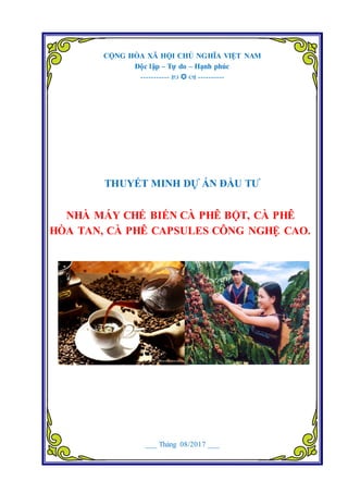 Dự án Nhà máy chế biến cà phê bột, cà phê hòa tan, cà phê Capsules công nghệ cao.
Đơn vị tư vấn: Công ty Cổ phần tư vấn Đầu tư Dự Án Việt 1
CỘNG HÒA XÃ HỘI CHỦ NGHĨA VIỆT NAM
Độc lập – Tự do – Hạnh phúc
-----------    ----------
THUYẾT MINH DỰ ÁN ĐẦU TƢ
NHÀ MÁY CHẾ BIẾN CÀ PHÊ BỘT, CÀ PHÊ
HÒA TAN, CÀ PHÊ CAPSULES CÔNG NGHỆ CAO.
___ Tháng 08/2017 ___
 