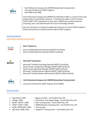Viet Professional Company Ltd. (VNPRO Networking Training Center)
                    Instructor Assistant for CCNA® Programs
                    April 2009 to Apr 2008

                  Viet Professionals Company Ltd. (VNPRO) founded March 2003, is a center of first-class
                  professionals on networking in Vietnam. It has been the leader in Cisco® training
                  CCNA® CCNP® CCIE® preparation for over years. VNPRO also provides enterprise
                  consulting, sales, and implementation for Cisco® technology solutions.

                  Instructor Assistant is in charge of supporting instructors to instruct CCNA® programs
                  (theory and practice), to help trainees during his CCNA® program.


ACHIEVEMENT
FEATURED CERTIFICATE/DEGREE


                  Cisco® System Inc.

                  Cisco® Certified Network Professional (CCNP®) Certificate
                  Cisco® Certified Network Associate (CCNA®) Certificate



                  Microsoft® Corporation

                  Microsoft® Certified Technology Specialist (MCTS®) Certificate
                  System Center Configuration Manager (SCCM®) 2007 Certificate
                  System Center Operation Manager (SCOM®) 2007 Certificate
                  Microsoft® Certified Systems Engineer (MCSE®) 2003 Certificate
                  Microsoft® Certified Systems Administrator (MCSA®) 2003 Certificate


                  Viet Professional Company Ltd. (VNPRO Networking Training Center)

                  Instructor Certificate for CCNA® Programs from VNPRO


EDUCATION

  •   High School / 2001        |   Nguyen An Ninh – Ho Chi Minh City / VN
  •   College / 2005            |   Information Technology College – Ho Chi Minh City / VN
  •   MCSE®, MCSA® / 2006       |   VSIC Training Center – Ho Chi Minh City / VN
  •   CCNP®, CCNA® / 2007       |   VNPRO Network Training Center – Ho Chi Minh City / VN
  •   SCCM, SCOM 2007 / 2009    |    Self Learning
  •   SQL Server 2008 / 2011    |    SaigonCTT Training Center – Ho Chi Minh City / VN
 