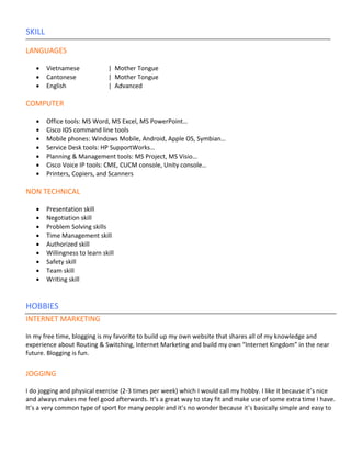 SKILL

LANGUAGES

   •    Vietnamese             | Mother Tongue
   •    Cantonese              | Mother Tongue
   •    English                | Advanced

COMPUTER

   •    Office tools: MS Word, MS Excel, MS PowerPoint…
   •    Cisco IOS command line tools
   •    Mobile phones: Windows Mobile, Android, Apple OS, Symbian…
   •    Service Desk tools: HP SupportWorks…
   •    Planning & Management tools: MS Project, MS Visio…
   •    Cisco Voice IP tools: CME, CUCM console, Unity console…
   •    Printers, Copiers, and Scanners

NON TECHNICAL

   •    Presentation skill
   •    Negotiation skill
   •    Problem Solving skills
   •    Time Management skill
   •    Authorized skill
   •    Willingness to learn skill
   •    Safety skill
   •    Team skill
   •    Writing skill


HOBBIES
INTERNET MARKETING

In my free time, blogging is my favorite to build up my own website that shares all of my knowledge and
experience about Routing & Switching, Internet Marketing and build my own “Internet Kingdom” in the near
future. Blogging is fun.


JOGGING

I do jogging and physical exercise (2-3 times per week) which I would call my hobby. I like it because it’s nice
and always makes me feel good afterwards. It’s a great way to stay fit and make use of some extra time I have.
It’s a very common type of sport for many people and it’s no wonder because it’s basically simple and easy to
 