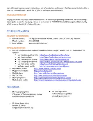 start. All I need is some energy, motivation, a pair of sport shoes and trousers that have some flexibility. Also a
little extra money in case I would like to go in to some sports center or gym.

MUSICAL INTRUMENT

Playing guitar and sing songs are my hobbies when I’m travelling or gathering with friends. I’m still learning a
classic guitar course for improving. I proud to be member of PHANXICO Musical Encouragement Community
which based on district 10 in Saigon, Vietnam


OTHER INFORMATION
CONTACT INFORMATION
   •   Current address:       546 Nguyen Trai Street, Ward 8, District 5, Ho Chi Minh City, Vietnam.
   •   Mobile number:         0938.122.963
   •   Email address:         webmaster@chanvi.com

MY ONLINE PROFILES
   •   You can easily find me on Facebook / Tweeter/ Yahoo! / Skype… all with User ID: “nhamchanvi” or
       ‘’chanvi”
              My Facebook public profile: http://www.facebook.com/nhamchanvi
              My Facebook Page:               http://www.facebook.com/chanvidotcom
              My Tweeter public profile: http://www.twitter.com/chanvidotcom
              My Google+ public profile: https://profiles.google.com/u/0/109085576222748933350
              My Flickr photo profile:        http://www.flickr.com/photos/chanvi
              MySpace public profile:         http://www.myspace.com/chanvidotcom
   •   My LinkedIn profile:          http://www.linkedin.com/in/chanvi
   •   My personal website:          http://www.chanvi.com
   •   My Slideshare:                http://www.slideshare.net/chanvidotcom
   •   My YouTube:                   http://www.youtube.com/user/chanvidotcom
   •   My Vnpro profile:             http://vnpro.org/forum/member.php/59828-chanvi
   •   My Softskills profile:        http://forum.kynangmem.org/members/chanvi/files/default.aspx


REFERENCES
   •   Mr. Truong Hong Vinh                                •   Mr. Phan Ngoc Hieu
       IT Engineer of Talisman Vietnam Limited                 Technical Director of CMCSI
       thvinh@talisman-energy.com                              pnhieu@sg.cmc.com.vn


   •   Mr. Dang Quang Minh
       Director of VNPRO
       dangquangminh@vnpro.org
 