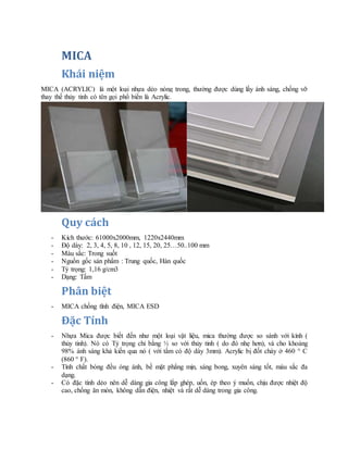 MICA
Khái niệm
MICA (ACRYLIC) là một loại nhựa dẻo nóng trong, thường được dùng lấy ánh sáng, chống vỡ
thay thế thủy tinh có tên gọi phổ biến là Acrylic.
Quy cách
- Kích thước: 61000x2000mm, 1220x2440mm
- Độ dày: 2, 3, 4, 5, 8, 10 , 12, 15, 20, 25…50..100 mm
- Màu sắc: Trong suốt
- Nguồn gốc sản phẩm : Trung quốc, Hàn quốc
- Tỷ trọng: 1,16 g/cm3
- Dạng: Tấm
Phân biệt
- MICA chống tĩnh điện, MICA ESD
Đặc Tính
- Nhựa Mica được biết đến như một loại vật liệu, mica thường được so sánh với kính (
thủy tinh). Nó có Tỷ trọng chỉ bằng ½ so với thủy tinh ( do đó nhẹ hơn), và cho khoảng
98% ánh sáng khả kiến qua nó ( với tấm có độ dày 3mm). Acrylic bị đốt cháy ở 460 ° C
(860 ° F).
- Tính chất bóng đều óng ánh, bề mặt phẳng mịn, sáng bong, xuyên sáng tốt, màu sắc đa
dạng.
- Có đặc tính dẻo nên dễ dàng gia công lắp ghép, uốn, ép theo ý muốn, chịu được nhiệt độ
cao, chống ăn mòn, không dẫn điện, nhiệt và rất dễ dàng trong gia công.
 