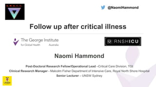 Follow up after critical illness
Naomi Hammond
Post-Doctoral Research Fellow/Operational Lead –Critical Care Division, TGI
Clinical Research Manager - Malcolm Fisher Department of Intensive Care, Royal North Shore Hospital
Senior Lecturer – UNSW Sydney
@NaomiHammond
 
