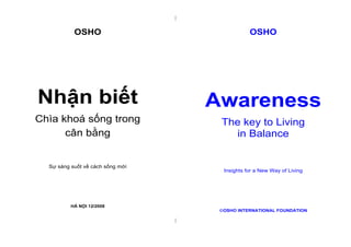 |
|
OSHO
Nhận biết
Chìa khoá sống trong
cân bằng
Sự sáng suốt về cách sống mới
HÀ NỘI 12/2008
OSHO
Awareness
The key to Living
in Balance
Insights for a New Way of Living
OSHO INTERNATIONAL FOUNDATION
 