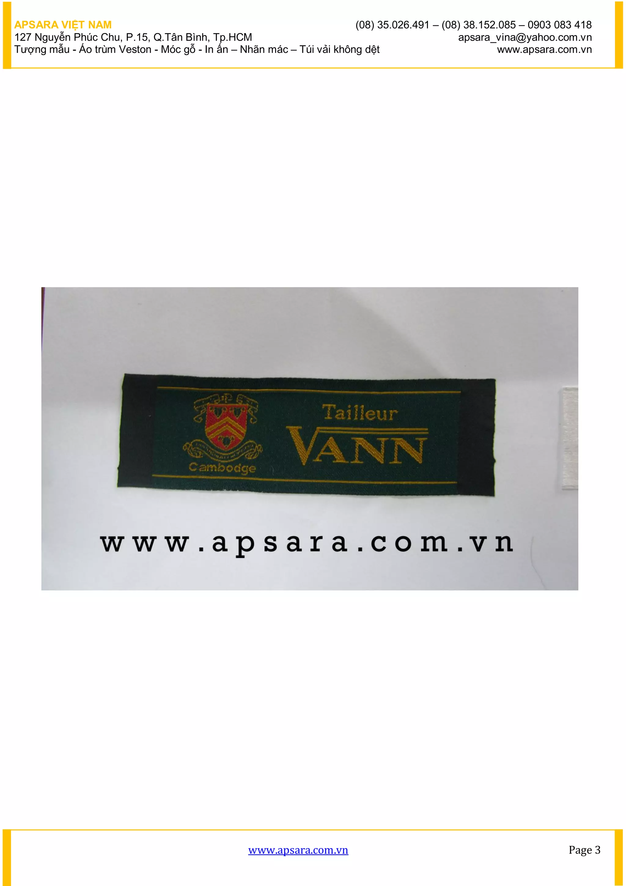 APSARA VIỆT NAM                                                      (08) 35.026.491 – (08) 38.152.085 – 0903 083 418
127 Nguyễn Phúc Chu, P.15, Q.Tân Bình, Tp.HCM                                             apsara_vina@yahoo.com.vn
Tượng mẫu - Áo trùm Veston - Móc gỗ - In ấn – Nhãn mác – Túi vải không dệt                         www.apsara.com.vn




                                               www.apsara.com.vn                                                Page 3
 