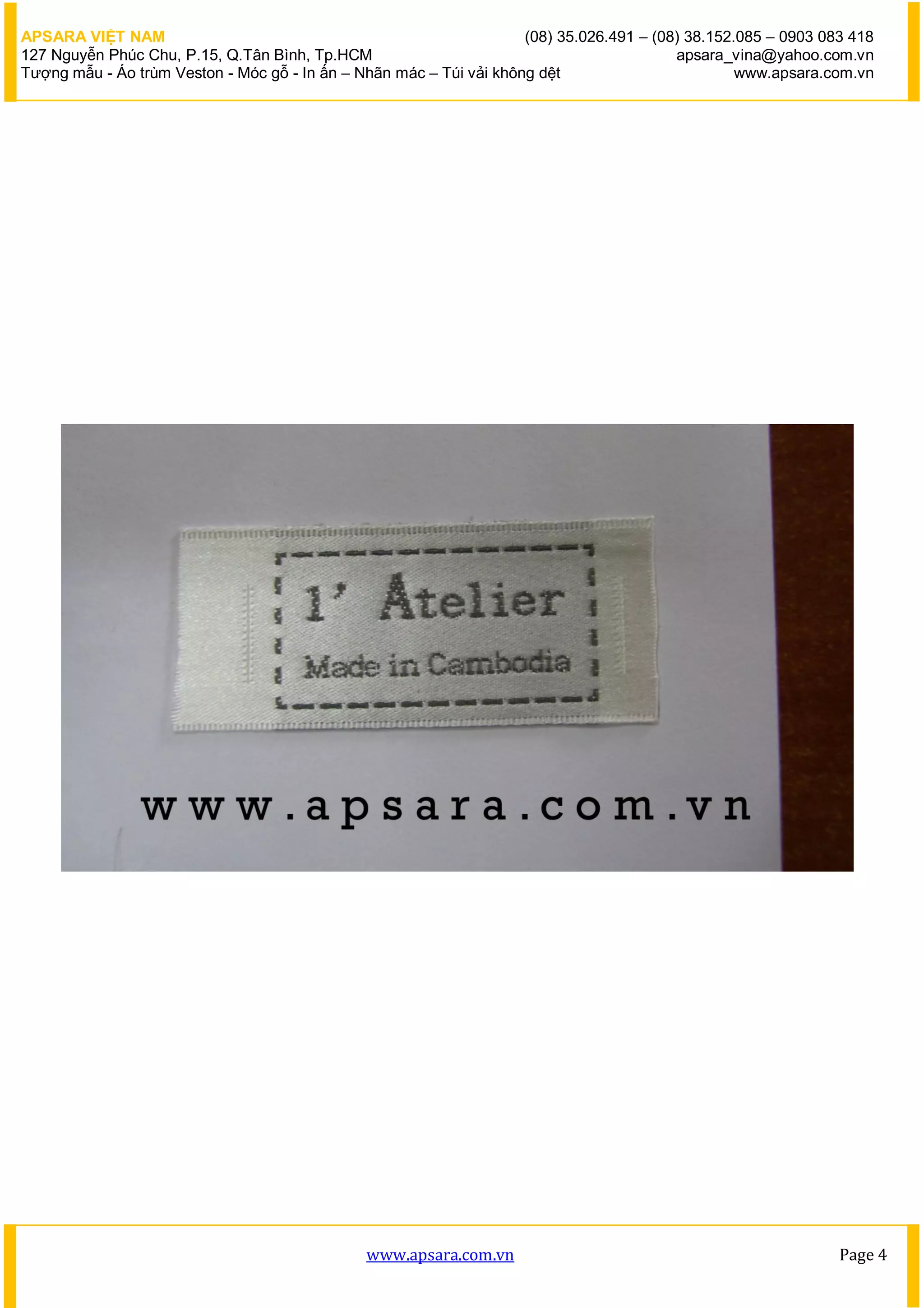 APSARA VIỆT NAM                                                      (08) 35.026.491 – (08) 38.152.085 – 0903 083 418
127 Nguyễn Phúc Chu, P.15, Q.Tân Bình, Tp.HCM                                             apsara_vina@yahoo.com.vn
Tượng mẫu - Áo trùm Veston - Móc gỗ - In ấn – Nhãn mác – Túi vải không dệt                         www.apsara.com.vn




                                               www.apsara.com.vn                                                Page 4
 