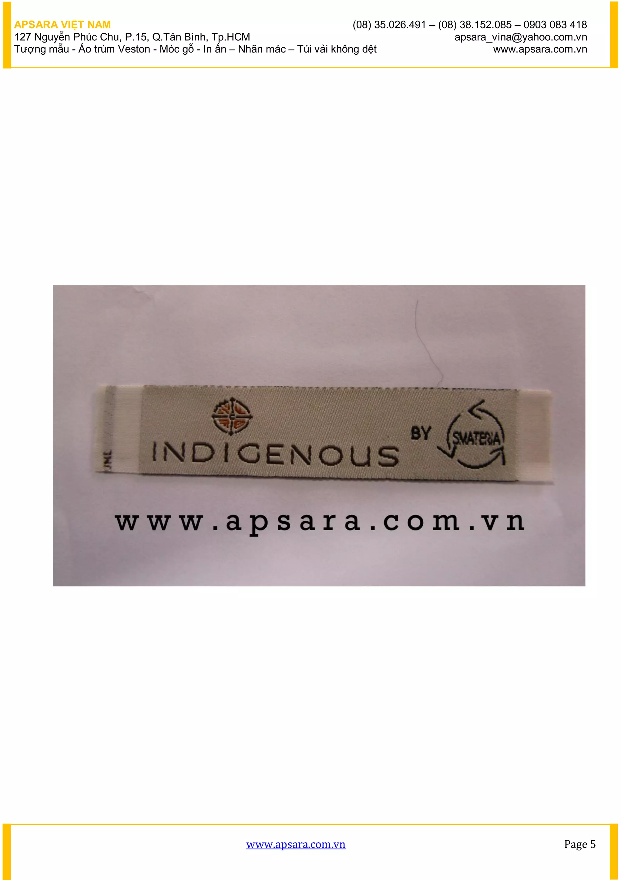 APSARA VIỆT NAM                                                      (08) 35.026.491 – (08) 38.152.085 – 0903 083 418
127 Nguyễn Phúc Chu, P.15, Q.Tân Bình, Tp.HCM                                             apsara_vina@yahoo.com.vn
Tượng mẫu - Áo trùm Veston - Móc gỗ - In ấn – Nhãn mác – Túi vải không dệt                         www.apsara.com.vn




                                               www.apsara.com.vn                                                Page 5
 