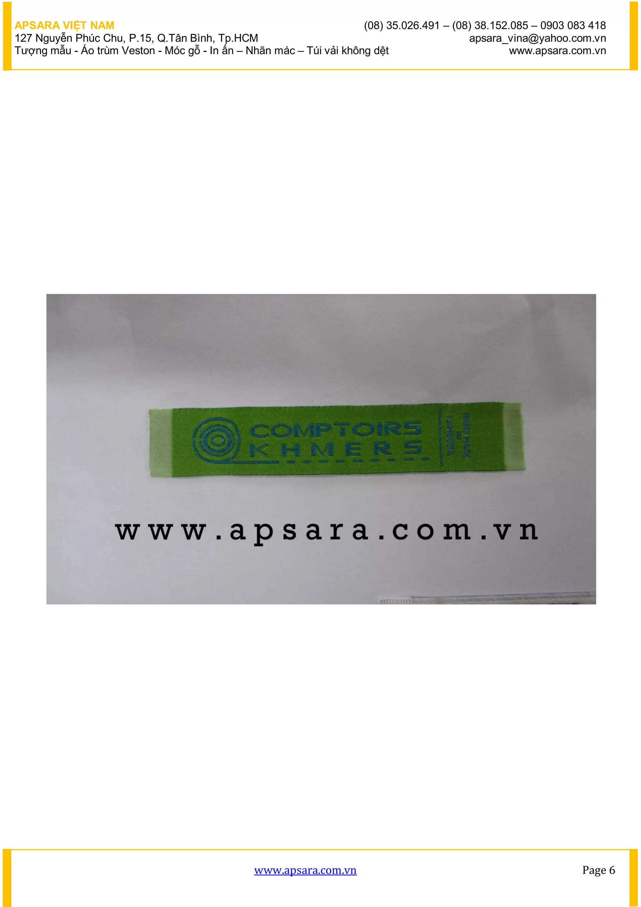 APSARA VIỆT NAM                                                      (08) 35.026.491 – (08) 38.152.085 – 0903 083 418
127 Nguyễn Phúc Chu, P.15, Q.Tân Bình, Tp.HCM                                             apsara_vina@yahoo.com.vn
Tượng mẫu - Áo trùm Veston - Móc gỗ - In ấn – Nhãn mác – Túi vải không dệt                         www.apsara.com.vn




                                               www.apsara.com.vn                                                Page 6
 