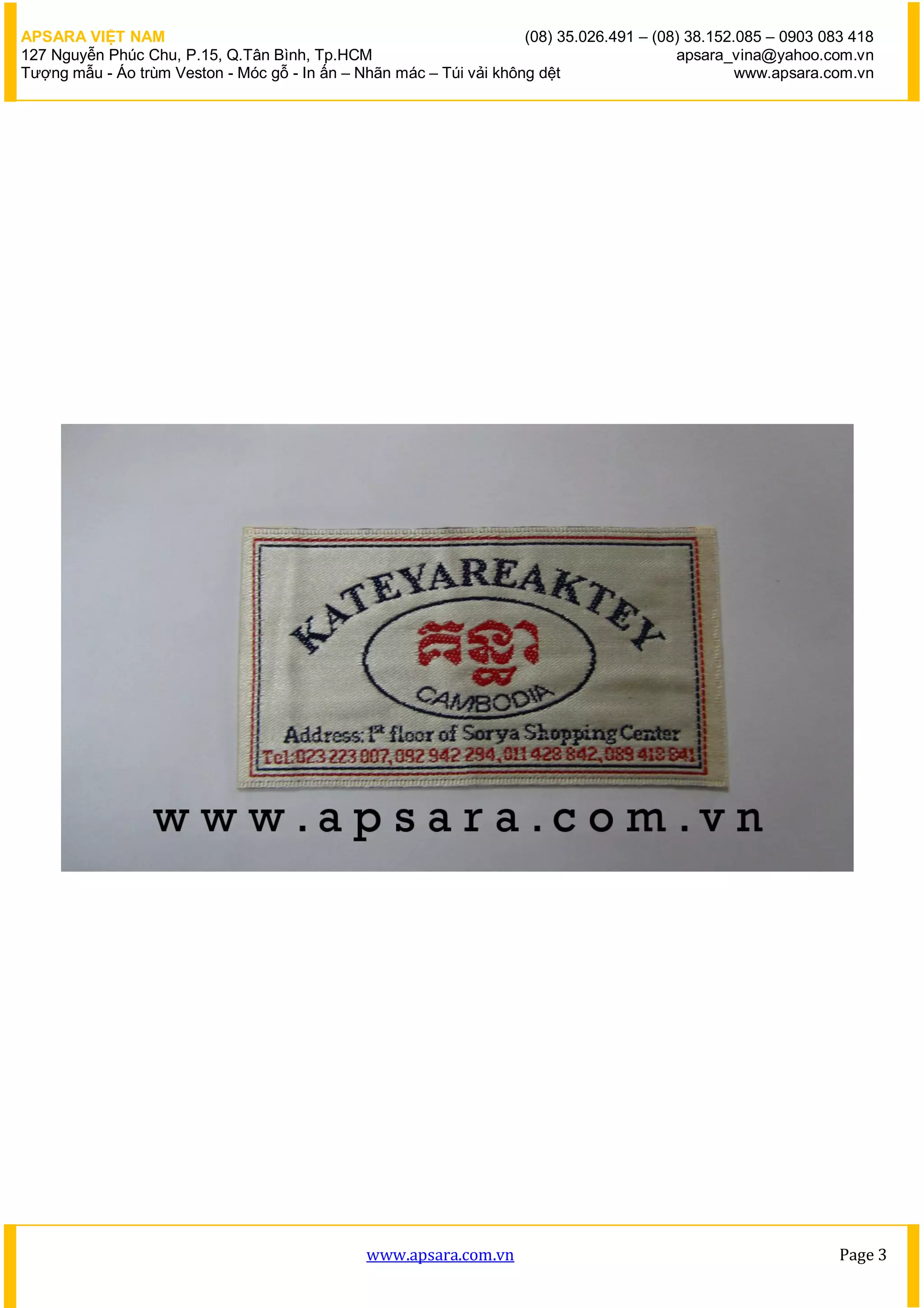 APSARA VIỆT NAM                                                      (08) 35.026.491 – (08) 38.152.085 – 0903 083 418
127 Nguyễn Phúc Chu, P.15, Q.Tân Bình, Tp.HCM                                             apsara_vina@yahoo.com.vn
Tượng mẫu - Áo trùm Veston - Móc gỗ - In ấn – Nhãn mác – Túi vải không dệt                         www.apsara.com.vn




                                               www.apsara.com.vn                                                Page 3
 