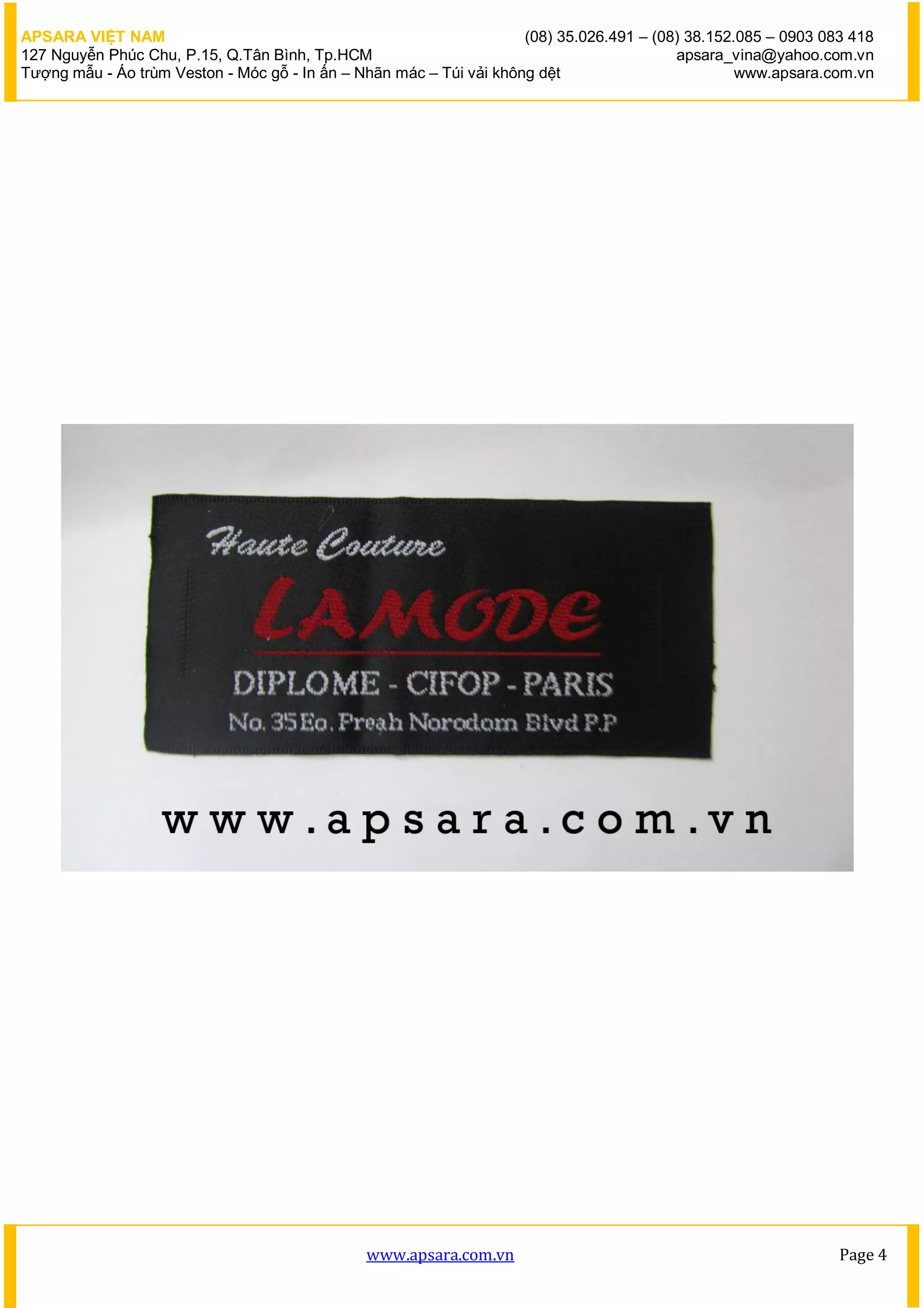 APSARA VIỆT NAM                                                      (08) 35.026.491 – (08) 38.152.085 – 0903 083 418
127 Nguyễn Phúc Chu, P.15, Q.Tân Bình, Tp.HCM                                             apsara_vina@yahoo.com.vn
Tượng mẫu - Áo trùm Veston - Móc gỗ - In ấn – Nhãn mác – Túi vải không dệt                         www.apsara.com.vn




                                               www.apsara.com.vn                                                Page 4
 