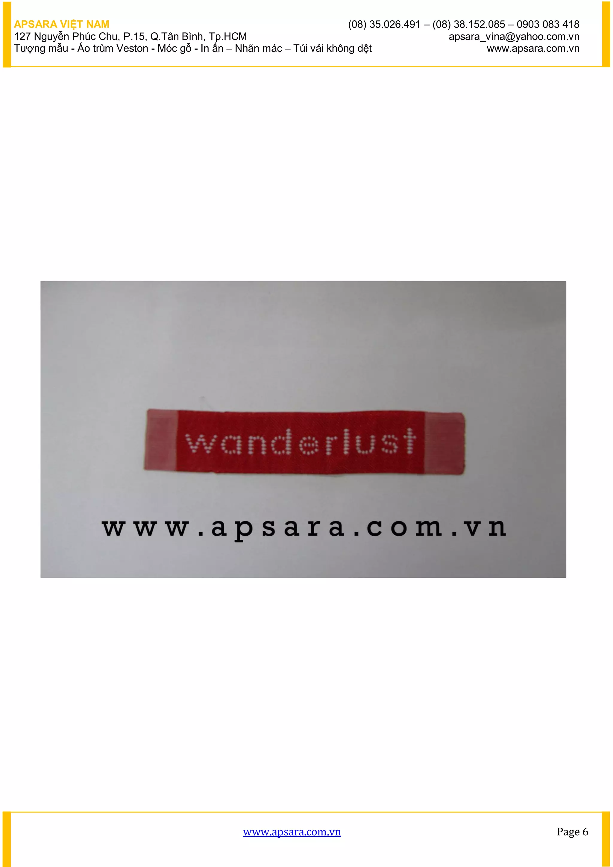 APSARA VIỆT NAM                                                      (08) 35.026.491 – (08) 38.152.085 – 0903 083 418
127 Nguyễn Phúc Chu, P.15, Q.Tân Bình, Tp.HCM                                             apsara_vina@yahoo.com.vn
Tượng mẫu - Áo trùm Veston - Móc gỗ - In ấn – Nhãn mác – Túi vải không dệt                         www.apsara.com.vn




                                               www.apsara.com.vn                                                Page 6
 