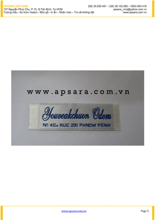 APSARA VIỆT NAM                                                      (08) 35.026.491 – (08) 38.152.085 – 0903 083 418
127 Nguyễn Phúc Chu, P.15, Q.Tân Bình, Tp.HCM                                             apsara_vina@yahoo.com.vn
Tượng mẫu - Áo trùm Veston - Móc gỗ - In ấn – Nhãn mác – Túi vải không dệt                         www.apsara.com.vn




                                               www.apsara.com.vn                                                Page 5
 