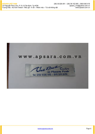APSARA VIỆT NAM                                                      (08) 35.026.491 – (08) 38.152.085 – 0903 083 418
127 Nguyễn Phúc Chu, P.15, Q.Tân Bình, Tp.HCM                                             apsara_vina@yahoo.com.vn
Tượng mẫu - Áo trùm Veston - Móc gỗ - In ấn – Nhãn mác – Túi vải không dệt                         www.apsara.com.vn




                                               www.apsara.com.vn                                                Page 6
 