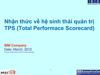 Nhận thức về hệ sinh thái quản trị
TPS (Total Performace Scorecard)

BMI Company
Date: March, 2012
Thomas TanDa– BizForceOne Country Manager




                                            1
 