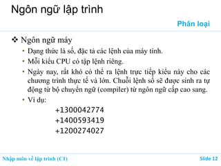 Nhập môn về lập trình (C1) ݺߣ 12
Ngôn ngữ lập trình
Phân loại
 Ngôn ngữ máy
• Dạng thức là số, đặc tả các lệnh của máy tính.
• Mỗi kiểu CPU có tập lệnh riêng.
• Ngày nay, rất khó có thể ra lệnh trực tiếp kiểu này cho các
chương trình thực tế và lớn. Chuỗi lệnh số sẽ được sinh ra tự
động từ bộ chuyển ngữ (compiler) từ ngôn ngữ cấp cao sang.
• Ví dụ:
+1300042774
+1400593419
+1200274027
 