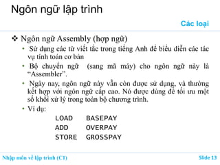 Nhập môn về lập trình (C1) ݺߣ 13
Ngôn ngữ lập trình
Các loại
 Ngôn ngữ Assembly (hợp ngữ)
• Sử dụng các từ viết tắc trong tiếng Anh để biểu diễn các tác
vụ tính toán cơ bản
• Bộ chuyển ngữ (sang mã máy) cho ngôn ngữ này là
“Assembler”.
• Ngày nay, ngôn ngữ này vẫn còn được sử dụng, và thường
kết hợp với ngôn ngữ cấp cao. Nó được dùng để tối ưu một
số khối xử lý trong toàn bộ chương trình.
• Ví dụ:
LOAD BASEPAY
ADD OVERPAY
STORE GROSSPAY
 