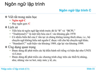 Nhập môn về lập trình (C1) ݺߣ 15
Ngôn ngữ lập trình
Ngôn ngữ lập trình C
 Viết tắt trong môn học
• Ngôn ngữ C
• Hay ngắn gọn: C
 Lịch sử
• Tiến hóa từ ngôn ngữ lập trình trước đó là “B” và “BCPL”
• “Traditional C” là một tiến hóa của C vào khoảng gần 1970
• Có nhiều biến thể của C tồn tại và chúng không tương thích nhau, i.e., bộ
chuyển ngữ không hiểu mã nguồn C được viết cho bộ chuyển ngữ khác.
• “Standard C” xuất hiện vào khoảng 1989, cập lại vào khoảng 1999.
 Ứng dụng quan trọng
• Được dùng để phát triển các hệ điều hành nổi tiếng và hiện đại như UNIX
và Linux
• Được dùng để phát triển các chương trình chạy trên các thiết bị nhúng,
như, nhúng vào xe hơi, máy móc y tế, etc.
 