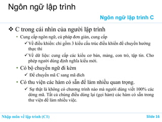 Nhập môn về lập trình (C1) ݺߣ 16
Ngôn ngữ lập trình
Ngôn ngữ lập trình C
 C trong cái nhìn của người lập trình
• Cung cấp ngôn ngữ, cú pháp đơn giản, cung cấp
Về điều khiển: chỉ gồm 3 kiểu cấu trúc điều khiển để chuyển hướng
thực thi
Về dữ liệu: cung cấp các kiểu cơ bản, mảng, con trỏ, tập tin. Cho
phép người dùng định nghĩa kiểu mới.
• Có bộ chuyển ngữ đi kèm
 Để chuyển mã C sang mã đích
• Có thu viện các hàm có sẵn để làm nhiều quan trọng.
 Sự thật là không có chương trình nào mà người dùng viết 100% các
dòng mã. Tất cả chúng điều dùng lại (gọi hàm) các hàm có sẵn trong
thư viện để làm nhiều việc.
 