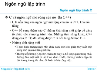 Nhập môn về lập trình (C1) ݺߣ 17
Ngôn ngữ lập trình
Ngôn ngữ lập trình C
 C và ngôn ngữ mở rộng của nó (là C++)
• C là nền tảng của ngôn ngữ mở rộng của nó là C++, khá nổi
tiếng
• C++ bổ sung thêm vào C những khả năng mới giúp dễ dàng
tổ chức các chương trình lớn. Những tính năng khác, C++
dùng của C. Do đó, dùng được C là nền tảng để học C++
• Những tính năng mới
Tham khảo (reference): Một chức năng mới cho phép truy xuất một
vùng nhớ qua một tên gọi khác.
Hướng đối tượng (Object-Oriented): Đây là bổ sung quan trọng nhất,
hướng đến một triết lý lập trình khác. Ở đó, chương trình là tập các
đối tượng tương tác nhau để hoàn thành công việc.
 