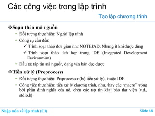 Nhập môn về lập trình (C1) ݺߣ 18
Các công việc trong lập trình
Tạo lập chương trình
Soạn thảo mã nguồn
• Đối tượng thực hiện: Người lập trình
• Công cụ cần đến:
 Trình soạn thảo đơn giản như NOTEPAD. Nhưng ít khi được dùng
 Trình soạn thảo tích hợp trong IDE (Integrated Development
Environment)
• Đầu ra: tập tin mã nguồn, dạng văn bản đọc được
Tiền xử lý (Preprocess)
• Đối tượng thực hiện: Preprocessor (bộ tiền xử lý), thuộc IDE
• Công việc thực hiện: tiền xử lý chương trình, như, thay các “macro” trong
bởi phần định nghĩa của nó, chèn các tập tin khai báo thư viện (v.d.,
stdio.h)
 