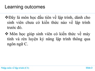 Nhập môn về lập trình (C1) ݺߣ 2
Learning outcomes
Đây là môn học đầu tiên về lập trình, dành cho
sinh viên chưa có kiến thức nào về lập trình
trước đó.
 Môn học giúp sinh viên có kiến thức về máy
tính và rèn luyện kỷ năng lập trình thông qua
ngôn ngữ C.
 