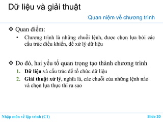 Nhập môn về lập trình (C1) ݺߣ 20
Dữ liệu và giải thuật
Quan niệm về chương trình
 Quan điểm:
• Chương trình là những chuỗi lệnh, được chọn lựa bởi các
cấu trúc điều khiển, để xử lý dữ liệu
 Do đó, hai yếu tố quan trọng tạo thành chương trình
1. Dữ liệu và cấu trúc để tổ chức dữ liệu
2. Giải thuật xử lý, nghĩa là, các chuỗi của những lệnh nào
và chọn lựa thực thi ra sao
 