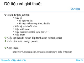 Nhập môn về lập trình (C1) ݺߣ 21
Dữ liệu và giải thuật
Dữ liệu
 Kiểu dữ liệu cơ bản
Kiểu số
• Số nguyên: int
• Số thực chấm động: float, double
Kiểu ký tự / chuỗi : char
Kiểu void: void
Kiểu luận lý: bool (bổ sung bởi C++)
Kiểu enum
Kiểu dữ liệu do người lập trình định nghĩa: struct
Kiểu dẫn xuất: array, pointer
Xem thêm:
http://www.tutorialspoint.com/cprogramming/c_data_types.htm
 
