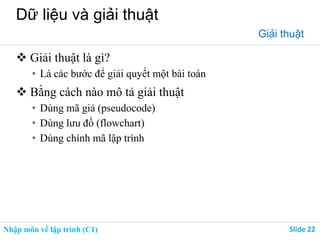 Nhập môn về lập trình (C1) ݺߣ 22
Dữ liệu và giải thuật
Giải thuật
 Giải thuật là gì?
• Là các bước để giải quyết một bài toán
 Bằng cách nào mô tả giải thuật
• Dùng mã giả (pseudocode)
• Dùng lưu đồ (flowchart)
• Dùng chính mã lập trình
 