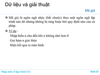 Nhập môn về lập trình (C1) ݺߣ 23
Dữ liệu và giải thuật
Mã giả
 Mã giả là ngôn ngữ nháy (bắt chước) theo một ngôn ngữ lập
trình nào đó nhưng không bị ràng buộc bởi quy định nào của cú
pháp.
 Ví dụ :
Nhập biến n cho đến khi n không nhỏ hơn 0
Gọi hàm n giai thừa
Hiện kết quả ra màn hình
 