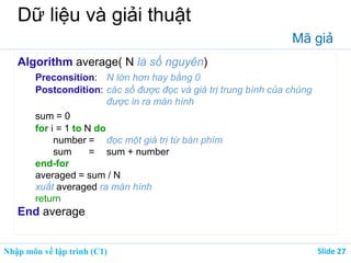 Nhập môn về lập trình (C1) ݺߣ 27
Dữ liệu và giải thuật
Mã giả
Algorithm average( N là số nguyên)
Preconsition: N lớn hơn hay bằng 0
Postcondition: các số được đọc và giá trị trung bình của chúng
được in ra màn hình
sum = 0
for i = 1 to N do
number = đọc một giá trị từ bàn phím
sum = sum + number
end-for
averaged = sum / N
xuất averaged ra màn hình
return
End average
 