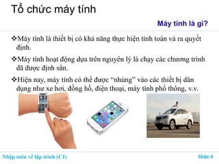 Nhập môn về lập trình (C1) ݺߣ 4
Tổ chức máy tính
Máy tính là gì?
Máy tính là thiết bị có khả năng thực hiện tính toán và ra quyết
định.
Máy tính hoạt động dựa trên nguyên lý là chạy các chương trình
đã được định sẳn.
Hiện nay, máy tính có thể được “nhúng” vào các thiết bị dân
dụng như xe hơi, đồng hồ, điện thoại, máy tính phổ thông, v.v.
 