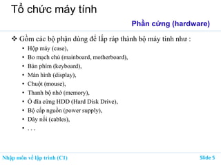 Nhập môn về lập trình (C1) ݺߣ 5
Tổ chức máy tính
Phần cứng (hardware)
 Gồm các bộ phận dùng để lắp ráp thành bộ máy tính như :
• Hộp máy (case),
• Bo mạch chủ (mainboard, motherboard),
• Bàn phím (keyboard),
• Màn hình (display),
• Chuột (mouse),
• Thanh bộ nhớ (memory),
• Ổ đĩa cứng HDD (Hard Disk Drive),
• Bộ cấp nguồn (power supply),
• Dây nối (cables),
• . . .
 
