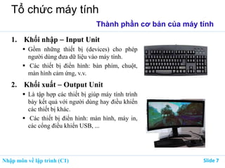 Nhập môn về lập trình (C1) ݺߣ 7
Tổ chức máy tính
Thành phần cơ bản của máy tính
1. Khối nhập  Input Unit
 Gồm những thiết bị (devices) cho phép
người dùng đưa dữ liệu vào máy tính.
 Các thiết bị điển hình: bàn phím, chuột,
màn hình cảm ứng, v.v.
2. Khối xuất  Output Unit
 Là tập hợp các thiết bị giúp máy tính trình
bày kết quả với người dùng hay điều khiển
các thiết bị khác.
 Các thiết bị điển hình: màn hình, máy in,
các cổng điều khiển USB, ...
 
