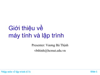 Nhập môn về lập trình (C1) Slide 1
Giới thiệu về
máy tính và lập trình
Presenter: Vương Bá Thịnh
vbthinh@hcmut.edu.vn
 