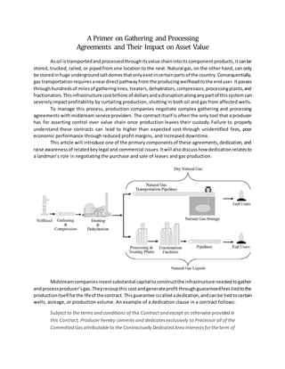 A Primer on Gathering and Processing
Agreements and Their Impact on Asset Value
Asoil istransportedand processed throughitsvalue chainintoitscomponent products, itcanbe
stored, trucked, railed, or piped from one location to the next. Natural gas, on the other hand, can only
be stored inhuge undergroundsaltdomesthatonlyexistincertainpartsof the country.Consequentially,
gas transportation requiresaneardirectpathwayfrom the producingwellhead tothe enduser.Itpasses
throughhundredsof milesof gatheringlines, treaters,dehydrators,compressors,processingplants,and
fractionators.Thisinfrastructure costbillions of dollars andadisruptionalonganypartof thissystem can
severelyimpactprofitability by curtailing production, shutting in both oil and gas from affected wells.
To manage this process, production companies negotiate complex gathering and processing
agreements with midstream service providers. The contract itself is often the only tool that a producer
has for asserting control over value chain once production leaves their custody.Failure to properly
understand these contracts can lead to higher than expected cost through unidentified fees, poor
economic performance through reduced profit margins, and increased downtime.
This article will introduce one of the primary componentsof these agreements,dedication, and
raise awarenessof relatedkeylegal and commercial issues.Itwill alsodiscuss how dedication relatesto
a landman’s role in negotiating the purchase and sale of leases and gas production.
Midstreamcompaniesinvestsubstantial capital toconstructthe infrastructure neededtogather
andprocessproducer’sgas.Theyrecoupthis costandgenerateprofit throughguaranteedfeestiedtothe
productionitself forthe lifeof thecontract.Thisguarantee iscalledadedication,andcanbe tiedtocertain
wells, acreage, or production volume. An example of a dedication clause in a contract follows:
Subject to the terms and conditions of this Contract and except as otherwise provided in
this Contract, Producer hereby commits and dedicatesexclusively to Processor all of the
Committed Gasattributableto the Contractually Dedicated Area Interestsfortheterm of
 