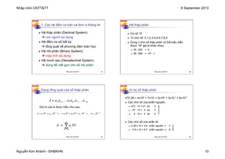 Nhập môn CNTT&TT 8 September 2013
Nguyễn Kim Khánh - ĐHBKHN 10
N2K-HUST
37
1. Các hệ đếm cơ bản và đơn vị thông tin
n Hệ thập phân (Decimal System)
à con người sử dụng
n Hệ đếm cơ số bất kỳ
à tổng quát về phương diện toán học
n Hệ nhị phân (Binary System)
à máy tính sử dụng
n Hệ mười sáu (Hexadecimal System)
à dùng để viết gọn cho số nhị phân
Nhập môn CNTT&TT 37
N2K-HUST
38
Hệ thập phân
n Cơ số 10
n 10 chữ số: 0,1,2,3,4,5,6,7,8,9
n Dùng n chữ số thập phân có thể biểu diễn
được 10n giá trị khác nhau:
n 00...000 = 0
n 99...999 = 10n - 1
Nhập môn CNTT&TT 38
N2K-HUST
39
Dạng tổng quát của số thập phân
Giá trị của A được hiểu như sau:
m
n
n a
...
a
a
a
...
a
a
A −
−
−
= 1
0
1
1 ,
m
m
n
n
n
n a
...
a
a
a
...
a
a
A −
−
−
−
−
− +
+
+
+
+
+
+
= 10
10
10
10
10
10 1
1
0
0
1
1
1
1
i
n
m
i
i
a
A 10
∑
−
=
=
Nhập môn CNTT&TT 39
N2K-HUST
40
Ví dụ số thập phân
472.38 = 4x102 + 7x101 + 2x100 + 3x10-1 + 8x10-2
n Các chữ số của phần nguyên:
n 472 : 10 = 47 dư 2
n 47 : 10 = 4 dư 7
n 4 : 10 = 0 dư 4
n Các chữ số của phần lẻ:
n 0.38 x 10 = 3.8 phần nguyên = 3
n 0.8 x 10 = 8.0 phần nguyên = 8
Nhập môn CNTT&TT 40
 
