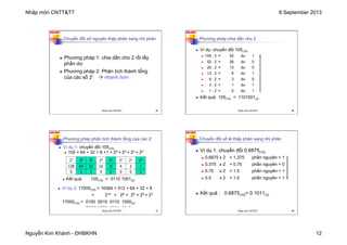 Nhập môn CNTT&TT 8 September 2013
Nguyễn Kim Khánh - ĐHBKHN 12
N2K-HUST
45
Chuyển đổi số nguyên thập phân sang nhị phân
n Phương pháp 1: chia dần cho 2 rồi lấy
phần dư
n Phương pháp 2: Phân tích thành tổng
của các số 2i à nhanh hơn
Nhập môn CNTT&TT 45
N2K-HUST
46
Phương pháp chia dần cho 2
n Ví dụ: chuyển đổi 105(10)
n 105 : 2 = 52 dư 1
n 52 : 2 = 26 dư 0
n 26 : 2 = 13 dư 0
n 13 : 2 = 6 dư 1
n 6 : 2 = 3 dư 0
n 3 : 2 = 1 dư 1
n 1 : 2 = 0 dư 1
n Kết quả: 105(10) = 1101001(2)
Nhập môn CNTT&TT 46
N2K-HUST
47
Phương pháp phân tích thành tổng của các 2i
n Kết quả: 105(10) = 0110 1001(2)
27 26 25 24 23 22 21 20
128 64 32 16 8 4 2 1
0 1 1 0 1 0 0 1
n Ví dụ 1: chuyển đổi 105(10)
n 105 = 64 + 32 + 8 +1 = 26 + 25 + 23 + 20
n Ví dụ 2: 17000(10) = 16384 + 512 + 64 + 32 + 8
= 214 + 29 + 26 + 25 + 23
17000(10) = 0100 0010 0110 1000(2)
15 14 13 12 11 10 9 8 7 6 5 4 3 2 1 0
Nhập môn CNTT&TT 47
N2K-HUST
48
Chuyển đổi số lẻ thập phân sang nhị phân
n Ví dụ 1: chuyển đổi 0.6875(10)
n 0.6875 x 2 = 1.375 phần nguyên = 1
n 0.375 x 2 = 0.75 phần nguyên = 0
n 0.75 x 2 = 1.5 phần nguyên = 1
n 0.5 x 2 = 1.0 phần nguyên = 1
n Kết quả : 0.6875(10)= 0.1011(2)
Nhập môn CNTT&TT 48
 