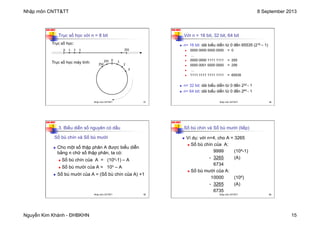 Nhập môn CNTT&TT 8 September 2013
Nguyễn Kim Khánh - ĐHBKHN 15
N2K-HUST
57
Trục số học với n = 8 bit
Trục số học:
Trục số học máy tính:
0 2
1 3 255
0
2
1
3
255
254
Nhập môn CNTT&TT 57
N2K-HUST
58
Với n = 16 bit, 32 bit, 64 bit
n n= 16 bit: dải biểu diễn từ 0 đến 65535 (216 – 1)
n 0000 0000 0000 0000 = 0
n ...
n 0000 0000 1111 1111 = 255
n 0000 0001 0000 0000 = 256
n ...
n 1111 1111 1111 1111 = 65535
n n= 32 bit: dải biểu diễn từ 0 đến 232 - 1
n n= 64 bit: dải biểu diễn từ 0 đến 264 - 1
Nhập môn CNTT&TT 58
N2K-HUST
59
3. Biểu diễn số nguyên có dấu
Số bù chín và Số bù mười
n Cho một số thập phân A được biểu diễn
bằng n chữ số thập phân, ta có:
n Số bù chín của A = (10n-1) – A
n Số bù mười của A = 10n – A
n Số bù mười của A = (Số bù chín của A) +1
Nhập môn CNTT&TT 59
N2K-HUST
60
Số bù chín và Số bù mười (tiếp)
n Ví dụ: với n=4, cho A = 3265
n Số bù chín của A:
9999 (104-1)
- 3265 (A)
6734
n Số bù mười của A:
10000 (104)
- 3265 (A)
6735
Nhập môn CNTT&TT 60
 