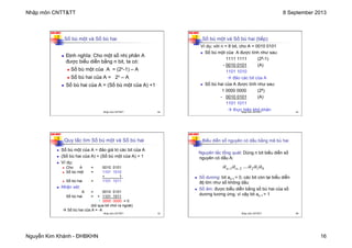 Nhập môn CNTT&TT 8 September 2013
Nguyễn Kim Khánh - ĐHBKHN 16
N2K-HUST
61
Số bù một và Số bù hai
n Định nghĩa: Cho một số nhị phân A
được biểu diễn bằng n bit, ta có:
n Số bù một của A = (2n-1) – A
n Số bù hai của A = 2n – A
n Số bù hai của A = (Số bù một của A) +1
Nhập môn CNTT&TT 61
N2K-HUST
62
Số bù một và Số bù hai (tiếp)
Ví dụ: với n = 8 bit, cho A = 0010 0101
n Số bù một của A được tính như sau:
1111 1111 (28-1)
- 0010 0101 (A)
1101 1010
à đảo các bit của A
n Số bù hai của A được tính như sau:
1 0000 0000 (28)
- 0010 0101 (A)
1101 1011
à thực hiện khó khăn
Nhập môn CNTT&TT 62
N2K-HUST
63
Quy tắc tìm Số bù một và Số bù hai
n Số bù một của A = đảo giá trị các bit của A
n (Số bù hai của A) = (Số bù một của A) + 1
n Ví dụ:
n Cho A = 0010 0101
n Số bù một = 1101 1010
+ 1
n Số bù hai = 1101 1011
n Nhận xét:
A = 0010 0101
Số bù hai = + 1101 1011
1 0000 0000 = 0
(bỏ qua bit nhớ ra ngoài)
à Số bù hai của A = -A
Nhập môn CNTT&TT 63
N2K-HUST
64
Biểu diễn số nguyên có dấu bằng mã bù hai
n Số dương: bit an-1 = 0, các bit còn lại biểu diễn
độ lớn như số không dấu
n Số âm: được biểu diễn bằng số bù hai của số
dương tương ứng, vì vậy bit an-1 = 1
0
1
2
2
1 a
a
a
...
a
a n
n −
−
Nguyên tắc tổng quát: Dùng n bit biểu diễn số
nguyên có dấu A:
Nhập môn CNTT&TT 64
 