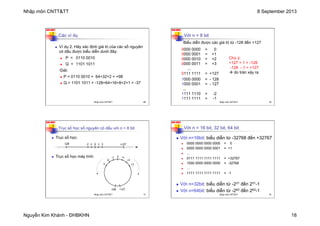 Nhập môn CNTT&TT 8 September 2013
Nguyễn Kim Khánh - ĐHBKHN 18
N2K-HUST
69
Các ví dụ
n Ví dụ 2. Hãy xác định giá trị của các số nguyên
có dấu được biểu diễn dưới đây:
n P = 0110 0010
n Q = 1101 1011
Giải:
n P = 0110 0010 = 64+32+2 = +98
n Q = 1101 1011 = -128+64+16+8+2+1 = -37
Nhập môn CNTT&TT 69
N2K-HUST
70
Với n = 8 bit
0000 0000 = 0
0000 0001 = +1
0000 0010 = +2
0000 0011 = +3
...
0111 1111 = +127
1000 0000 = - 128
1000 0001 = - 127
...
1111 1110 = -2
1111 1111 = -1
Biểu diễn được các giá trị từ -128 đến +127
Chú ý:
+127 + 1 = -128
-128 - 1 = +127
à do tràn xảy ra
Nhập môn CNTT&TT 70
N2K-HUST
71
Trục số học số nguyên có dấu với n = 8 bit
n Trục số học:
n Trục số học máy tính:
0 2
1
-­‐1 +127
-­‐128 -­‐2
0
+2
+1
+3
-­‐1
-­‐2
+127
-­‐128
-­‐3
Nhập môn CNTT&TT 71
N2K-HUST
72
Với n = 16 bit, 32 bit, 64 bit
n Với n=16bit: biểu diễn từ -32768 đến +32767
n 0000 0000 0000 0000 = 0
n 0000 0000 0000 0001 = +1
n ...
n 0111 1111 1111 1111 = +32767
n 1000 0000 0000 0000 = -32768
n ...
n 1111 1111 1111 1111 = -1
n Với n=32bit: biểu diễn từ -231 đến 231-1
n Với n=64bit: biểu diễn từ -263 đến 263-1
Nhập môn CNTT&TT 72
 