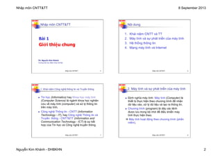 Nhập môn CNTT&TT 8 September 2013
Nguyễn Kim Khánh - ĐHBKHN 2
N2K-HUST
Nhập môn CNTT&TT
Bài 1
Giới thiệu chung
TS. Nguyễn Kim Khánh
Trường Đại học Bách khoa Hà Nội
Nhập môn CNTT&TT 5
N2K-HUST
Nội dung
1. Khái niệm CNTT và TT
2. Máy tính và sự phát triển của máy tính
3. Hệ thống thông tin
4. Mạng máy tính và Internet
Nhập môn CNTT&TT 6
N2K-HUST
n Tin học (Informatics) hay Khoa học máy tính
(Computer Science) là ngành khoa học nghiên
cứu về máy tính (computer) và xử lý thông tin
trên máy tính.
n Công nghệ Thông tin - CNTT (Information
Technology - IT), hay Công nghệ Thông tin và
Truyền thông - CNTT&TT (Information and
Communication Technology - ICT) là sự kết
hợp của Tin học và Công nghệ truyền thông.
1. Khái niệm Công nghệ thông tin và Truyền thông
Nhập môn CNTT&TT 7
N2K-HUST
n Định nghĩa máy tính: Máy tính (Computer) là
thiết bị thực hiện theo chương trình để nhận
dữ liệu vào, xử lý dữ liệu và tạo ra thông tin.
n Chương trình (program) là dãy các lệnh
được lưu trong bộ nhớ để điều khiển máy
tính thực hiện theo.
à Máy tính hoạt động theo chương trình (phần
mềm).
2. Máy tính và sự phát triển của máy tính
Nhập môn CNTT&TT 8
 